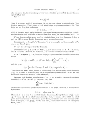 2.2. SOME IMPORTANT EXAMPLES 37
also continuous (i.e., the inverse image of every open set in R is open in (X, k · k), and thus also
open in (X, k · k1)).
Now let
a = inf
x∈S1
1
kxk .
Since S1
1 is compact and k · k is continuous, the function must take on its minimal value. That
is, there is some x1 ∈ S1
1 such that a = kx1k, which is then strictly positive since x1 6= 0. That
is, for any x ∈ X, scaling implies that
kxk ≥ akxk1 , a  0 ,
which is the other bound needed and shows that in fact the two norms are equivalent. Finally,
the compactness result now holds in general, since there is only one norm topology on X. 
Within the course of the above proof, we established that for a given dimension d, there is
only one NLS structure. Infinite dimensional spaces are more interesting.
Corollary 2.11. Every NLS of dimension d  ∞ is isomorphic and homeomorphic to Fd,
and so is a Banach space.
We leave the following corollary for the reader.
Corollary 2.12. If X and Y are NLS’s, X finite dimensional, and T : X → Y linear,
then T is bounded. Moreover, the dual space X∗ is isomorphic and homeomorphic to Fd.
2.2.2. The spaces `p. Let p lie in the range [1, ∞) and define the real vector spaces and
norms
`p =

x = {xn}∞
n=1 : xn ∈ F and kxk`p =
 ∞
X
n=1
|xn|p
1/p
 ∞

,
and, if p = ∞,
`∞ =
n
x = {xn}∞
n=1 : xn ∈ F and kxk`∞ = sup
n
|xn|  ∞
o
.
These spaces are NLS’s over F, since it is easy to verify that they are vector spaces and since
k · k`p can be shown to be a norm using the techniques of the previous section. In fact, we have
the infinite dimensional version of Hölder’s Inequality.
Theorem 2.13 (Hölder’s Inequality in `p). Let 1 ≤ p ≤ ∞ and let q denote the conjugate
exponent (i.e., 1/p + 1/q = 1). If x ∈ `p and y ∈ `q, then
∞
X
n=1
|xnyn| ≤ kxk`p kyk`q .
We leave the details of the proof of these assertions to the reader. Moreover, it is not difficult
to show that
`p ⊂ `q whenever p ≤ q .
Moreover, if 1 ≤ p  ∞, `p is countably infinite dimensional, having the basis {ei}∞
i=1, where
ei
n = 0 except en
n = 1. In infinite dimensions, by a basis, we mean a set for which the set of
finite linear combinations is dense in the space; that is, our infinite series must converge in the
norm of the space. Thus, {ei}∞
i=1 is not a basis for `∞, since infinite series do not converge in
the `∞-norm.
 