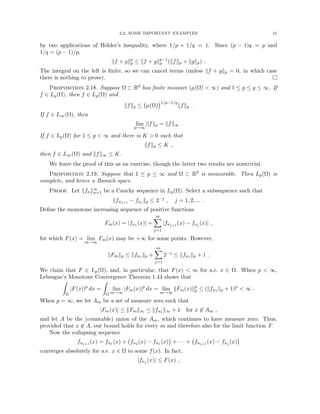 2.2. SOME IMPORTANT EXAMPLES 41
by two applications of Hölder’s inequality, where 1/p + 1/q = 1. Since (p − 1)q = p and
1/q = (p − 1)/p,
kf + gkp
p ≤ kf + gkp−1
p (kfkp + kgkp) .
The integral on the left is finite, so we can cancel terms (unless kf + gkp = 0, in which case
there is nothing to prove). 
Proposition 2.18. Suppose Ω ⊂ Rd has finite measure (µ(Ω)  ∞) and 1 ≤ p ≤ q ≤ ∞. If
f ∈ Lq(Ω), then f ∈ Lp(Ω) and
kfkp ≤ µ(Ω)
1/p−1/q
kfkq .
If f ∈ L∞(Ω), then
lim
p→∞
kfkp = kfk∞ .
If f ∈ Lp(Ω) for 1 ≤ p  ∞ and there is K  0 such that
kfkp ≤ K ,
then f ∈ L∞(Ω) and kfk∞ ≤ K.
We leave the proof of this as an exercise, though the latter two results are nontrivial.
Proposition 2.19. Suppose that 1 ≤ p ≤ ∞ and Ω ⊂ Rd is measurable. Then Lp(Ω) is
complete, and hence a Banach space.
Proof. Let {fn}∞
n=1 be a Cauchy sequence in Lp(Ω). Select a subsequence such that
kfnj+1 − fnj kp ≤ 2−j
, j = 1, 2, ... .
Define the monotone increasing sequence of positive functions
Fm(x) = |fn1 (x)| +
m
X
j=1
|fnj+1 (x) − fnj (x)| ,
for which F(x) = lim
m→∞
Fm(x) may be +∞ for some points. However,
kFmkp ≤ kfn1 kp +
m
X
j=1
2−j
≤ kfn1 kp + 1 .
We claim that F ∈ Lp(Ω), and, in particular, that F(x)  ∞ for a.e. x ∈ Ω. When p  ∞,
Lebesgue’s Monotone Convergence Theorem 1.44 shows that
Z
Ω
|F(x)|p
dx =
Z
Ω
lim
m→∞
|Fm(x)|p
dx = lim
m→∞
kFm(x)kp
p ≤ (kfn1 kp + 1)p
 ∞ .
When p = ∞, we let Am be a set of measure zero such that
|Fm(x)| ≤ kFmk∞ ≤ kfn1 k∞ + 1 for x 6∈ Am ,
and let A be the (countable) union of the Am, which continues to have measure zero. Thus,
provided that x 6∈ A, our bound holds for every m and therefore also for the limit function F.
Now the collapsing sequence
fnj+1 (x) = fn1 (x) + fn2 (x) − fn1 (x)

+ · · · + fnj+1 (x) − fnj (x)

converges absolutely for a.e. x ∈ Ω to some f(x). In fact,
|fnj (x)| ≤ F(x) ,
 