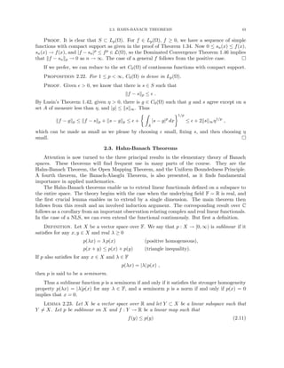 2.3. HAHN-BANACH THEOREMS 43
Proof. It is clear that S ⊂ Lp(Ω). For f ∈ Lp(Ω), f ≥ 0, we have a sequence of simple
functions with compact support as given in the proof of Theorem 1.34. Now 0 ≤ sn(x) ≤ f(x),
sn(x) → f(x), and |f − sn|p ≤ fp ∈ L(Ω), so the Dominated Convergence Theorem 1.46 implies
that kf − snkp → 0 as n → ∞. The case of a general f follows from the positive case. 
If we prefer, we can reduce to the set C0(Ω) of continuous functions with compact support.
Proposition 2.22. For 1 ≤ p  ∞, C0(Ω) is dense in Lp(Ω).
Proof. Given   0, we know that there is s ∈ S such that
kf − skp ≤  .
By Lusin’s Theorem 1.42, given η  0, there is g ∈ C0(Ω) such that g and s agree except on a
set A of measure less than η, and |g| ≤ ksk∞. Thus
kf − gkp ≤ kf − skp + ks − gkp ≤  +
 Z
A
|s − g|p
dx
1/p
≤  + 2ksk∞η1/p
,
which can be made as small as we please by choosing  small, fixing s, and then choosing η
small. 
2.3. Hahn-Banach Theorems
Attention is now turned to the three principal results in the elementary theory of Banach
spaces. These theorems will find frequent use in many parts of the course. They are the
Hahn-Banach Theorem, the Open Mapping Theorem, and the Uniform Boundedness Principle.
A fourth theorem, the Banach-Alaoglu Theorem, is also presented, as it finds fundamental
importance in applied mathematics.
The Hahn-Banach theorems enable us to extend linear functionals defined on a subspace to
the entire space. The theory begins with the case when the underlying field F = R is real, and
the first crucial lemma enables us to extend by a single dimension. The main theorem then
follows from this result and an involved induction argument. The corresponding result over C
follows as a corollary from an important observation relating complex and real linear functionals.
In the case of a NLS, we can even extend the functional continuously. But first a definition.
Definition. Let X be a vector space over F. We say that p : X → [0, ∞) is sublinear if it
satisfies for any x, y ∈ X and real λ ≥ 0
p(λx) = λ p(x) (positive homogeneous),
p(x + y) ≤ p(x) + p(y) (triangle inequality).
If p also satisfies for any x ∈ X and λ ∈ F
p(λx) = |λ| p(x) ,
then p is said to be a seminorm.
Thus a sublinear function p is a seminorm if and only if it satisfies the stronger homogeneity
property p(λx) = |λ|p(x) for any λ ∈ F, and a seminorm p is a norm if and only if p(x) = 0
implies that x = 0.
Lemma 2.23. Let X be a vector space over R and let Y ⊂ X be a linear subspace such that
Y 6= X. Let p be sublinear on X and f : Y → R be a linear map such that
f(y) ≤ p(y) (2.11)
 