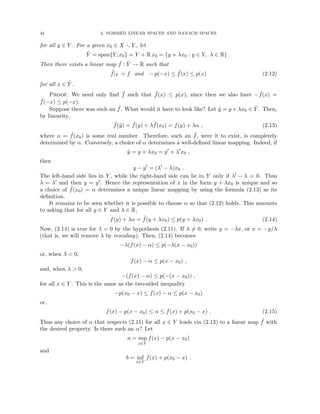 44 2. NORMED LINEAR SPACES AND BANACH SPACES
for all y ∈ Y . For a given x0 ∈ X r Y , let
Ỹ = span{Y, x0} = Y + R x0 = {y + λx0 : y ∈ Y, λ ∈ R} .
Then there exists a linear map ˜
f : Ỹ → R such that
˜
f|Y = f and − p(−x) ≤ ˜
f(x) ≤ p(x) (2.12)
for all x ∈ Ỹ .
Proof. We need only find ˜
f such that ˜
f(x) ≤ p(x), since then we also have − ˜
f(x) =
˜
f(−x) ≤ p(−x).
Suppose there was such an ˜
f. What would it have to look like? Let ỹ = y + λx0 ∈ Ỹ . Then,
by linearity,
˜
f(ỹ) = ˜
f(y) + λ ˜
f(x0) = f(y) + λα , (2.13)
where α = ˜
f(x0) is some real number. Therefore, such an ˜
f, were it to exist, is completely
determined by α. Conversely, a choice of α determines a well-defined linear mapping. Indeed, if
ỹ = y + λx0 = y0
+ λ0
x0 ,
then
y − y0
= (λ0
− λ)x0 .
The left-hand side lies in Y , while the right-hand side can lie in Y only if λ0 − λ = 0. Thus
λ = λ0 and then y = y0. Hence the representation of x in the form y + λx0 is unique and so
a choice of ˜
f(x0) = α determines a unique linear mapping by using the formula (2.13) as its
definition.
It remains to be seen whether it is possible to choose α so that (2.12) holds. This amounts
to asking that for all y ∈ Y and λ ∈ R,
f(y) + λα = ˜
f(y + λx0) ≤ p(y + λx0) . (2.14)
Now, (2.14) is true for λ = 0 by the hypothesis (2.11). If λ 6= 0, write y = −λx, or x = −y/λ
(that is, we will remove λ by rescaling). Then, (2.14) becomes
−λ(f(x) − α) ≤ p(−λ(x − x0))
or, when λ  0,
f(x) − α ≤ p(x − x0) ,
and, when λ  0,
−(f(x) − α) ≤ p(−(x − x0)) ,
for all x ∈ Y . This is the same as the two-sided inequality
−p(x0 − x) ≤ f(x) − α ≤ p(x − x0)
or,
f(x) − p(x − x0) ≤ α ≤ f(x) + p(x0 − x) . (2.15)
Thus any choice of α that respects (2.15) for all x ∈ Y leads via (2.13) to a linear map ˜
f with
the desired property. Is there such an α? Let
a = sup
x∈Y
f(x) − p(x − x0)
and
b = inf
x∈Y
f(x) + p(x0 − x) .
 