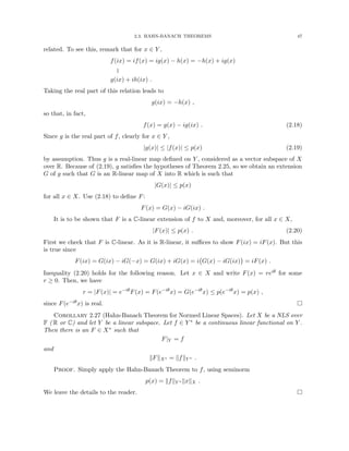 2.3. HAHN-BANACH THEOREMS 47
related. To see this, remark that for x ∈ Y ,
f(ix) = if(x) = ig(x) − h(x) = −h(x) + ig(x)
k
g(ix) + ih(ix) .
Taking the real part of this relation leads to
g(ix) = −h(x) ,
so that, in fact,
f(x) = g(x) − ig(ix) . (2.18)
Since g is the real part of f, clearly for x ∈ Y ,
|g(x)| ≤ |f(x)| ≤ p(x) (2.19)
by assumption. Thus g is a real-linear map defined on Y , considered as a vector subspace of X
over R. Because of (2.19), g satisfies the hypotheses of Theorem 2.25, so we obtain an extension
G of g such that G is an R-linear map of X into R which is such that
|G(x)| ≤ p(x)
for all x ∈ X. Use (2.18) to define F:
F(x) = G(x) − iG(ix) .
It is to be shown that F is a C-linear extension of f to X and, moreover, for all x ∈ X,
|F(x)| ≤ p(x) . (2.20)
First we check that F is C-linear. As it is R-linear, it suffices to show F(ix) = iF(x). But this
is true since
F(ix) = G(ix) − iG(−x) = G(ix) + iG(x) = i G(x) − iG(ix)

= iF(x) .
Inequality (2.20) holds for the following reason. Let x ∈ X and write F(x) = reiθ for some
r ≥ 0. Then, we have
r = |F(x)| = e−iθ
F(x) = F(e−iθ
x) = G(e−iθ
x) ≤ p(e−iθ
x) = p(x) ,
since F(e−iθx) is real. 
Corollary 2.27 (Hahn-Banach Theorem for Normed Linear Spaces). Let X be a NLS over
F ( R or C) and let Y be a linear subspace. Let f ∈ Y ∗ be a continuous linear functional on Y .
Then there is an F ∈ X∗ such that
F|Y = f
and
kFkX∗ = kfkY ∗ .
Proof. Simply apply the Hahn-Banach Theorem to f, using seminorm
p(x) = kfkY ∗ kxkX .
We leave the details to the reader. 
 