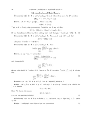 48 2. NORMED LINEAR SPACES AND BANACH SPACES
2.4. Applications of Hahn-Banach
Corollary 2.28. Let X be a NLS and x0 6= 0 in X. Then there is an f ∈ X∗ such that
kfkX∗ = 1 and f(x0) = kx0k .
Proof. Let Z = Fx0 = span{x0}. Define h on Z by
h(λx0) = λkx0k .
Then h : Z → F and h has norm one on Z since for x ∈ Z, say x = λx0,
|h(x)| = |h(λx0)| = λkx0k = kλx0k = kxk .
By the Hahn-Banach Theorem, there exists f ∈ X∗ such that f|Z = h and kfk = khk = 1. 
Corollary 2.29. Let X be a NLS and x0 ∈ X. There exists an f ∈ X∗ such that
f(x0) = kfkX∗ kx0k .
The proof is similar to that above.
Corollary 2.30. Let X be a NLS and x0 ∈ X. Then
kx0k = sup
f∈X∗
f6=0
|f(x0)|
kfkX∗
= sup
f∈X∗
kfk=1
|f(x0)| .
Proof. In any event, we always have
|f(x0)|
kfkX∗
≤
kfkX∗ kx0kX
kfkX∗
= kx0k ,
and consequently
sup
f∈X∗
f6=0
|f(x0)|
kfkX∗
≤ kx0k .
On the other hand, by Corollary 2.29, there is an ˜
f ∈ X∗ such that ˜
f(x0) = k ˜
fk kx0k. It follows
that
sup
f∈X∗
f6=0
|f(x0)|
kfkX∗
≥
| ˜
f(x0)|
k ˜
fkX∗
= kx0k . 
Proposition 2.31. Let X be a NLS. Then X∗ separates points in X.
Proof. Let x1, x2 ∈ X, with x1 6= x2. Then x2 − x1 6= 0, so by Corollary 2.28, there is an
f ∈ X∗ so that
f(x2 − x1) 6= 0 .
Since f is linear, this means
f(x2) 6= f(x1) ,
which is the desired conclusion. 
Corollary 2.32. Let X be a NLS and x0 ∈ X such that f(x0) = 0 for all f ∈ X∗. Then
x0 = 0.
Proof. This follows from either of the last two results. 
 