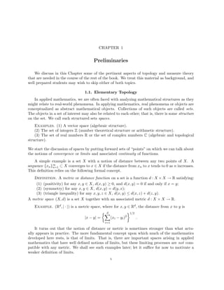 CHAPTER 1
Preliminaries
We discuss in this Chapter some of the pertinent aspects of topology and measure theory
that are needed in the course of the rest of the book. We treat this material as background, and
well prepared students may wish to skip either of both topics.
1.1. Elementary Topology
In applied mathematics, we are often faced with analyzing mathematical structures as they
might relate to real-world phenomena. In applying mathematics, real phenomena or objects are
conceptualized as abstract mathematical objects. Collections of such objects are called sets.
The objects in a set of interest may also be related to each other; that is, there is some structure
on the set. We call such structured sets spaces.
Examples. (1) A vector space (algebraic structure).
(2) The set of integers Z (number theoretical structure or arithmetic structure).
(3) The set of real numbers R or the set of complex numbers C (algebraic and topological
structure).
We start the discussion of spaces by putting forward sets of “points” on which we can talk about
the notions of convergence or limits and associated continuity of functions.
A simple example is a set X with a notion of distance between any two points of X. A
sequence {xn}∞
n=1 ⊂ X converges to x ∈ X if the distance from xn to x tends to 0 as n increases.
This definition relies on the following formal concept.
Definition. A metric or distance function on a set is a function d : X × X → R satisfying:
(1) (positivity) for any x, y ∈ X, d(x, y) ≥ 0, and d(x, y) = 0 if and only if x = y;
(2) (symmetry) for any x, y ∈ X, d(x, y) = d(y, x);
(3) (triangle inequality) for any x, y, z ∈ X, d(x, y) ≤ d(x, z) + d(z, y).
A metric space (X, d) is a set X together with an associated metric d : X × X → R.
Example. (Rd, | · |) is a metric space, where for x, y ∈ Rd, the distance from x to y is
|x − y| =
 d
X
i=1
(xi − yi)2
1/2
.
It turns out that the notion of distance or metric is sometimes stronger than what actu-
ally appears in practice. The more fundamental concept upon which much of the mathematics
developed here rests, is that of limits. That is, there are important spaces arising in applied
mathematics that have well defined notions of limits, but these limiting processes are not com-
patible with any metric. We shall see such examples later; let it suffice for now to motivate a
weaker definition of limits.
5
 