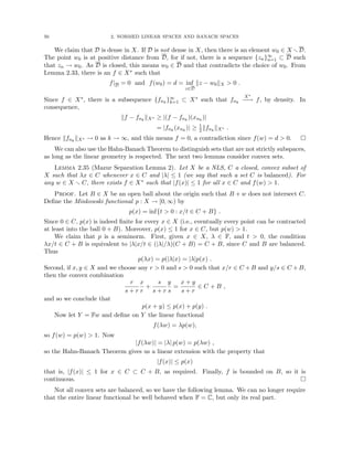 50 2. NORMED LINEAR SPACES AND BANACH SPACES
We claim that D is dense in X. If D is not dense in X, then there is an element w0 ∈ X rD.
The point w0 is at positive distance from D, for if not, there is a sequence {zn}∞
n=1 ⊂ D such
that zn → w0. As D is closed, this means w0 ∈ D and that contradicts the choice of w0. From
Lemma 2.33, there is an f ∈ X∗ such that
f|D = 0 and f(w0) = d = inf
z∈D
kz − w0kX  0 .
Since f ∈ X∗, there is a subsequence {fnk
}∞
k=1 ⊂ X∗ such that fnk
X∗
−
−
→ f, by density. In
consequence,
kf − fnk
kX∗ ≥ |(f − fnk
)(xnk
)|
= |fnk
(xnk
)| ≥ 1
2kfnk
kX∗ .
Hence kfnk
kX∗ → 0 as k → ∞, and this means f = 0, a contradiction since f(w) = d  0. 
We can also use the Hahn-Banach Theorem to distinguish sets that are not strictly subspaces,
as long as the linear geometry is respected. The next two lemmas consider convex sets.
Lemma 2.35 (Mazur Separation Lemma 2). Let X be a NLS, C a closed, convex subset of
X such that λx ∈ C whenever x ∈ C and |λ| ≤ 1 (we say that such a set C is balanced). For
any w ∈ X r C, there exists f ∈ X∗ such that |f(x)| ≤ 1 for all x ∈ C and f(w)  1.
Proof. Let B ∈ X be an open ball about the origin such that B + w does not intersect C.
Define the Minkowski functional p : X → [0, ∞) by
p(x) = inf{t  0 : x/t ∈ C + B} .
Since 0 ∈ C, p(x) is indeed finite for every x ∈ X (i.e., eventually every point can be contracted
at least into the ball 0 + B). Moreover, p(x) ≤ 1 for x ∈ C, but p(w)  1.
We claim that p is a seminorm. First, given x ∈ X, λ ∈ F, and t  0, the condition
λx/t ∈ C + B is equivalent to |λ|x/t ∈ (|λ|/λ)(C + B) = C + B, since C and B are balanced.
Thus
p(λx) = p(|λ|x) = |λ|p(x) .
Second, if x, y ∈ X and we choose any r  0 and s  0 such that x/r ∈ C +B and y/s ∈ C +B,
then the convex combination
r
s + r
x
r
+
s
s + r
y
s
=
x + y
s + r
∈ C + B ,
and so we conclude that
p(x + y) ≤ p(x) + p(y) .
Now let Y = Fw and define on Y the linear functional
f(λw) = λp(w),
so f(w) = p(w)  1. Now
|f(λw)| = |λ| p(w) = p(λw) ,
so the Hahn-Banach Theorem gives us a linear extension with the property that
|f(x)| ≤ p(x)
that is, |f(x)| ≤ 1 for x ∈ C ⊂ C + B, as required. Finally, f is bounded on B, so it is
continuous. 
Not all convex sets are balanced, so we have the following lemma. We can no longer require
that the entire linear functional be well behaved when F = C, but only its real part.
 