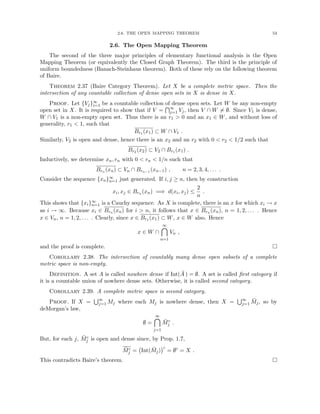 2.6. THE OPEN MAPPING THEOREM 53
2.6. The Open Mapping Theorem
The second of the three major principles of elementary functional analysis is the Open
Mapping Theorem (or equivalently the Closed Graph Theorem). The third is the principle of
uniform boundedness (Banach-Steinhaus theorem). Both of these rely on the following theorem
of Baire.
Theorem 2.37 (Baire Category Theorem). Let X be a complete metric space. Then the
intersection of any countable collection of dense open sets in X is dense in X.
Proof. Let {Vj}∞
i=1 be a countable collection of dense open sets. Let W be any non-empty
open set in X. It is required to show that if V =
T∞
j=1 Vj, then V ∩ W 6= ∅. Since V1 is dense,
W ∩ V1 is a non-empty open set. Thus there is an r1  0 and an x1 ∈ W, and without loss of
generality, r1  1, such that
Br1 (x1) ⊂ W ∩ V1 .
Similarly, V2 is open and dense, hence there is an x2 and an r2 with 0  r2  1/2 such that
Br2 (x2) ⊂ V2 ∩ Br1 (x1) .
Inductively, we determine xn, rn with 0  rn  1/n such that
Brn (xn) ⊂ Vn ∩ Brn−1 (xn−1) , n = 2, 3, 4, . . . .
Consider the sequence {xn}∞
n=1 just generated. If i, j ≥ n, then by construction
xi, xj ∈ Brn (xn) =⇒ d(xi, xj) ≤
2
n
.
This shows that {xi}∞
n=1 is a Cauchy sequence. As X is complete, there is an x for which xi → x
as i → ∞. Because xi ∈ Brn (xn) for i  n, it follows that x ∈ Brn (xn), n = 1, 2, . . . . Hence
x ∈ Vn, n = 1, 2, . . . . Clearly, since x ∈ Br1 (x1) ⊂ W, x ∈ W also. Hence
x ∈ W ∩
∞

n=1
Vn ,
and the proof is complete. 
Corollary 2.38. The intersection of countably many dense open subsets of a complete
metric space is non-empty.
Definition. A set A is called nowhere dense if Int(Ā ) = ∅. A set is called first category if
it is a countable union of nowhere dense sets. Otherwise, it is called second category.
Corollary 2.39. A complete metric space is second category.
Proof. If X =
S∞
j=1 Mj where each Mj is nowhere dense, then X =
S∞
j=1 M̄j, so by
deMorgan’s law,
∅ =
∞

j=1
M̄c
j .
But, for each j, M̄c
j is open and dense since, by Prop. 1.7,
M̄c
j = Int(M̄j)
c
= ∅c
= X .
This contradicts Baire’s theorem. 
 
