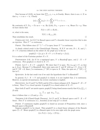 2.6. THE OPEN MAPPING THEOREM 55
Now because of (2.25), we know that
Pn
j=1 xj = sn is Cauchy. Hence, there is an x ∈ X so
that sn → x as n → ∞. Clearly
kxk ≤
∞
X
j=1
kxjk  1 +
∞
X
n=2
2−n+1
ε = 1 + ε .
By continuity of T, Tsn → Tx as n → ∞. By (2.24), Tsn → y as n → ∞. Hence Tx = y. Thus
we have shown that
T((1 + ε)U) ⊃ Br(0) ,
or, what is the same,
T(U) ⊃ Br/1+ε(0) .
That establishes the result. 
Corollary 2.41. Let X, Y be Banach spaces and T a bounded, linear surjection that is also
an injection. Then T−1 is continuous.
Proof. This follows since (T−1)−1 = T is open, hence T−1 is continuous. 
A closely related result is the Closed-Graph Theorem. If X, Y are sets, D ⊂ X, and f :
D → Y a function defined on the subset D, the graph of f is the set
graph(f) = {(x, y) ∈ X × Y : x ∈ D and y = f(x)} .
It is a subset of the Cartesian product X × Y .
Proposition 2.42. Let X be a topological space, Y a Hausdorff space, and f : X → Y
continuous. Then graph(f) is closed in X × Y .
Proof. Let U = X × Y r graph(f). We show that U is open. Fix (x0, y0) ∈ U, so that
y0 6= f(x0). Because Y is Hausdorff, there exist open sets V and W with y0 ∈ V , f(x0) ∈ W
and V ∩ W = ∅. Since f is continuous, f−1(W) is open in X. Thus, the open set f−1(W) × V
lies in U. 
Question. Is the last result true if we omit the hypothesis that Y is Hausdorff?
In general, if f : X → Y and graph(f) is closed, it is not implied that f is continuous.
However, in special circumstances, the reverse conclusion is implied.
Definition. Let X and Y be NLS’s and let D be a linear subspace of X. Suppose T : D → Y
is linear. Then T is a closed operator if graph(T) is a closed subset of X × Y .
Since both X and Y are metric spaces, graph(T) being closed means exactly that if {xn}∞
n=1 ⊂
D with
xn
X
−
→ x and Txn
Y
−
→ y ,
then it follows that x ∈ D and y = Tx.
Theorem 2.43 (Closed Graph Theorem). Let X and Y be Banach spaces and T : X → Y
linear. Then T is continuous (i.e., bounded) if and only if T is closed.
Proof. T continuous implies graph(T) is closed on account of Proposition 2.42, since a
Banach space is Hausdorff.
Suppose graph(T) to be closed. Then graph(T) is a closed linear subspace of the Banach
space X × Y . Hence graph(T) is a Banach space in its own right with the graph norm
k(x, Tx)k = kxkX + kTxkY .
 
