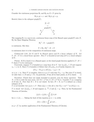 56 2. NORMED LINEAR SPACES AND BANACH SPACES
Consider the continuous projections Π1 and Π2 on X × Y given by
Π1(x, y) = x and Π2(x, y) = y .
Restrict these to the subspace graph(T).
X × Y
∪
graph(T)

Π1
X
J
J
J
^
Π2
Y
The mapping Π1 is a one-to-one, continuous linear map of the Banach space graph(T) onto X.
By the Open Mapping Theorem,
Π−1
1 : X → graph(T)
is continuous. But then
T = Π2 ◦ Π−1
1 : X → Y
is continuous since it is the composition of continuous maps. 
Corollary 2.44. Let X and Y be Banach spaces and D a linear subspace of X. Let
T : D → Y be a closed linear operator. Then T is bounded if and only if D is a closed subspace
of X.
Proof. If D is closed, it is a Banach space, so the closed graph theorem applied to T : D →
Y shows T to be continuous.
Conversely, suppose T is bounded as a map from D to Y . Let {xn}∞
n=1 ⊂ D and suppose
xn → x in X. Since T is bounded, it follows that {Txn}∞
n=1 is a Cauchy sequence, for
kTxn − Txmk ≤ kTk kxn − xmk → 0
as n, m → ∞. Since Y is complete, there is a y ∈ Y such that Txn → y. But since T is closed,
we infer that x ∈ D and y = Tx. In particular, D has all its limit points, so D is closed. 
Example. Closed does not imply bounded in general, even for linear operators. Take
X = C(0, 1) with the max norm. Let Tf = f0 for f ∈ D = C1(0, 1). Consider T as a mapping
of D into X. Note that D ⊂ X is not closed. In fact, D̄ = X, so T is defined on a dense
subspace of X.
T is not bounded. Let fn(x) = xn. Then kfnk = 1 for all n, but Tfn = nxn−1 so kTfnk = n.
T is closed. Let {fn}∞
n=1 ⊂ D and suppose fn
X
−
→ f and f0
n → g. Then, by the Fundamental
Theorem of Calculus,
fn(t) = fn(0) +
Z t
0
f0
n(τ) dτ
for n = 1, 2, . . . . Taking the limit of this equation as n → ∞ yields
f(t) = f(0) +
Z t
0
g(τ) dτ ,
so g = f0, by another application of the Fundamental Theorem of Calculus.
 