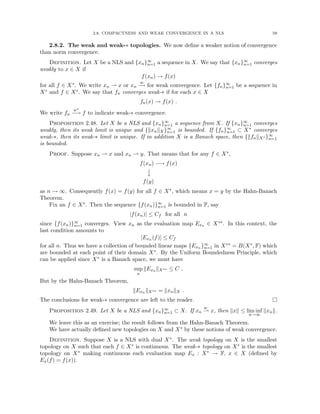 2.8. COMPACTNESS AND WEAK CONVERGENCE IN A NLS 59
2.8.2. The weak and weak-∗ topologies. We now define a weaker notion of convergence
than norm convergence.
Definition. Let X be a NLS and {xn}∞
n=1 a sequence in X. We say that {xn}∞
n=1 converges
weakly to x ∈ X if
f(xn) → f(x)
for all f ∈ X∗. We write xn * x or xn
w
−
→ for weak convergence. Let {fn}∞
n=1 be a sequence in
X∗ and f ∈ X∗. We say that fn converges weak-∗ if for each x ∈ X
fn(x) → f(x) .
We write fn
w∗
−→ f to indicate weak-∗ convergence.
Proposition 2.48. Let X be a NLS and {xn}∞
n=1 a sequence from X. If {xn}∞
n=1 converges
weakly, then its weak limit is unique and {kxnkX}∞
n=1 is bounded. If {fn}∞
n=1 ⊂ X∗ converges
weak-∗, then its weak-∗ limit is unique. If in addition X is a Banach space, then {kfnkX∗ }∞
n=1
is bounded.
Proof. Suppose xn * x and xn * y. That means that for any f ∈ X∗,
f(xn) −→ f(x)

y
f(y)
as n → ∞. Consequently f(x) = f(y) for all f ∈ X∗, which means x = y by the Hahn-Banach
Theorem.
Fix an f ∈ X∗. Then the sequence {f(xn)}∞
n=1 is bounded in F, say
|f(xn)| ≤ Cf for all n
since {f(xn)}∞
n=1 converges. View xn as the evaluation map Exn ∈ X∗∗. In this context, the
last condition amounts to
|Exn (f)| ≤ Cf
for all n. Thus we have a collection of bounded linear maps {Exn }∞
n=1 in X∗∗ = B(X∗, F) which
are bounded at each point of their domain X∗. By the Uniform Boundedness Principle, which
can be applied since X∗ is a Banach space, we must have
sup
n
kExn kX∗∗ ≤ C .
But by the Hahn-Banach Theorem,
kExn kX∗∗ = kxnkX .
The conclusions for weak-∗ convergence are left to the reader. 
Proposition 2.49. Let X be a NLS and {xn}∞
n=1 ⊂ X. If xn
w
* x, then kxk ≤ lim inf
n→∞
kxnk.
We leave this as an exercise; the result follows from the Hahn-Banach Theorem.
We have actually defined new topologies on X and X∗ by these notions of weak convergence.
Definition. Suppose X is a NLS with dual X∗. The weak topology on X is the smallest
topology on X such that each f ∈ X∗ is continuous. The weak-∗ topology on X∗ is the smallest
topology on X∗ making continuous each evaluation map Ex : X∗ → F, x ∈ X (defined by
Ex(f) = f(x)).
 