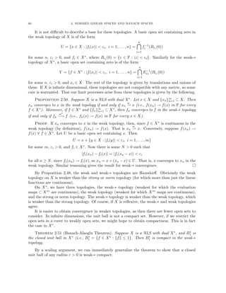 60 2. NORMED LINEAR SPACES AND BANACH SPACES
It is not difficult to describe a base for these topologies. A basic open set containing zero in
the weak topology of X is of the form
U = {x ∈ X : |fi(x)|  εi, i = 1, . . . , n} =
n

i=1
f−1
i (Bεi (0))
for some n, εi  0, and fi ∈ X∗, where Bi (0) = {z ∈ F : |z|  i}. Similarly for the weak-∗
topology of X∗, a basic open set containing zero is of the form
V = {f ∈ X∗
: |f(xi)|  εi, i = 1, . . . , n} =
n

i=1
E−1
xi
(Bεi (0))
for some n, εi  0, and xi ∈ X. The rest of the topology is given by translations and unions of
these. If X is infinite dimensional, these topologies are not compatible with any metric, so some
care is warranted. That our limit processes arise from these topologies is given by the following.
Proposition 2.50. Suppose X is a NLS with dual X∗. Let x ∈ X and {xn}∞
n=1 ⊂ X. Then
xn converges to x in the weak topology if and only if xn
w
* x (i.e., f(xn) → f(x) in F for every
f ∈ X∗). Moreover, if f ∈ X∗ and {fn}∞
n=1 ⊂ X∗, then fn converges to f in the weak-∗ topology
if and only if fn
w∗
−→ f (i.e., fn(x) → f(x) in F for every x ∈ X).
Proof. If xn converges to x in the weak topology, then, since f ∈ X∗ is continuous in the
weak topology (by definition), f(xn) → f(x). That is xn
w
* x. Conversely, suppose f(xn) →
f(x) ∀ f ∈ X∗. Let U be a basic open set containing x. Then
U = x + {y ∈ X : |fi(y)|  εi, i = 1, . . . , m}
for some m, εi  0, and fi ∈ X∗. Now there is some N  0 such that
|fi(xn) − fi(x)| = |fi(xn − x)|  εi
for all n ≥ N, since fi(xn) → fi(x), so xn = x + (xn − x) ∈ U. That is, x converges to xn in the
weak topology. Similar reasoning gives the result for weak-∗ convergence. 
By Proposition 2.48, the weak and weak-∗ topologies are Hausdorff. Obviously the weak
topology on X is weaker than the strong or norm topology (for which more than just the linear
functions are continuous).
On X∗, we have three topologies, the weak-∗ topology (weakest for which the evaluation
maps ⊂ X∗∗ are continuous), the weak topology (weakest for which X∗∗ maps are continuous),
and the strong or norm topology. The weak-∗ topology is weaker than the weak topology, which
is weaker than the strong topology. Of course, if X is reflexive, the weak-∗ and weak topologies
agree.
It is easier to obtain convergence in weaker topologies, as then there are fewer open sets to
consider. In infinite dimensions, the unit ball is not a compact set. However, if we restrict the
open sets in a cover to weakly open sets, we might hope to obtain compactness. This is in fact
the case in X∗.
Theorem 2.51 (Banach-Alaoglu Theorem). Suppose X is a NLS with dual X∗, and B∗
1 is
the closed unit ball in X∗ (i.e., B∗
1 = {f ∈ X∗ : kfk ≤ 1}. Then B∗
1 is compact in the weak-∗
topology.
By a scaling argument, we can immediately generalize the theorem to show that a closed
unit ball of any radius r  0 is weak-∗ compact.
 