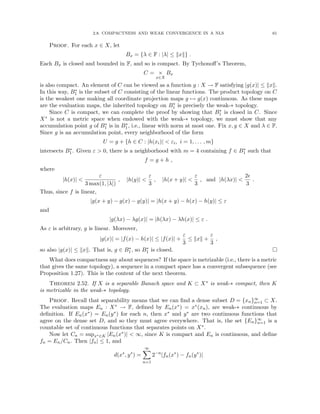 2.8. COMPACTNESS AND WEAK CONVERGENCE IN A NLS 61
Proof. For each x ∈ X, let
Bx = {λ ∈ F : |λ| ≤ kxk} .
Each Bx is closed and bounded in F, and so is compact. By Tychonoff’s Theorem,
C = ×
x∈X
Bx
is also compact. An element of C can be viewed as a function g : X → F satisfying |g(x)| ≤ kxk.
In this way, B∗
1 is the subset of C consisting of the linear functions. The product topology on C
is the weakest one making all coordinate projection maps g 7→ g(x) continuous. As these maps
are the evaluation maps, the inherited topology on B∗
1 is precisely the weak-∗ topology.
Since C is compact, we can complete the proof by showing that B∗
1 is closed in C. Since
X∗ is not a metric space when endowed with the weak-∗ topology, we must show that any
accumulation point g of B∗
1 is in B∗
1, i.e., linear with norm at most one. Fix x, y ∈ X and λ ∈ F.
Since g is an accumulation point, every neighborhood of the form
U = g + {h ∈ C : |h(xi)|  εi, i = 1, . . . , m}
intersects B∗
1. Given ε  0, there is a neighborhood with m = 4 containing f ∈ B∗
1 such that
f = g + h ,
where
|h(x)| 
ε
3 max(1, |λ|)
, |h(y)| 
ε
3
, |h(x + y)| 
ε
3
, and |h(λx)| 
2
3
.
Thus, since f is linear,
|g(x + y) − g(x) − g(y)| = |h(x + y) − h(x) − h(y)| ≤ ε
and
|g(λx) − λg(x)| = |h(λx) − λh(x)| ≤ ε .
As ε is arbitrary, g is linear. Moreover,
|g(x)| = |f(x) − h(x)| ≤ |f(x)| +
ε
3
≤ kxk +
ε
3
,
so also |g(x)| ≤ kxk. That is, g ∈ B∗
1, so B∗
1 is closed. 
What does compactness say about sequences? If the space is metrizable (i.e., there is a metric
that gives the same topology), a sequence in a compact space has a convergent subsequence (see
Proposition 1.27). This is the content of the next theorem.
Theorem 2.52. If X is a separable Banach space and K ⊂ X∗ is weak-∗ compact, then K
is metrizable in the weak-∗ topology.
Proof. Recall that separability means that we can find a dense subset D = {xn}∞
n=1 ⊂ X.
The evaluation maps En : X∗ → F, defined by En(x∗) = x∗(xn), are weak-∗ continuous by
definition. If En(x∗) = En(y∗) for each n, then x∗ and y∗ are two continuous functions that
agree on the dense set D, and so they must agree everywhere. That is, the set {En}∞
n=1 is a
countable set of continuous functions that separates points on X∗.
Now let Cn = supx∗∈K |En(x∗)|  ∞, since K is compact and En is continuous, and define
fn = En/Cn. Then |fn| ≤ 1, and
d(x∗
, y∗
) =
∞
X
n=1
2−n
|fn(x∗
) − fn(y∗
)|
 