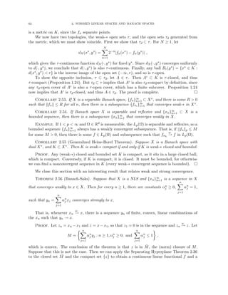 62 2. NORMED LINEAR SPACES AND BANACH SPACES
is a metric on K, since the fn separate points.
We now have two topologies, the weak-∗ open sets τ, and the open sets τd generated from
the metric, which we must show coincide. First we show that τd ⊂ τ. For N ≥ 1, let
dN (x∗
, y∗
) =
N
X
n=1
2−n
|fn(x∗
) − fn(y∗
)| ,
which gives the τ-continuous function dN (·, y∗) for fixed y∗. Since dN (·, y∗) converges uniformly
to d(·, y∗), we conclude that d(·, y∗) is also τ-continuous. Finally, any ball Br(y∗) = {x∗ ∈ K :
d(x∗, y∗)  r} is the inverse image of the open set (−∞, r), and so is τ-open.
To show the opposite inclusion, τ ⊂ τd, let A ∈ τ. Then Ac ⊂ K is τ-closed, and thus
τ-compact (Proposition 1.24). But τd ⊂ τ implies that Ac is also τd-compact by definition, since
any τd-open cover of Ac is also a τ-open cover, which has a finite subcover. Proposition 1.24
now implies that Ac is τd-closed, and thus A ∈ τd. The proof is complete. 
Corollary 2.53. If X is a separable Banach space, {fn}∞
n=1 ⊂ X∗, and there is some R  0
such that kfnk ≤ R for all n, then there is a subsequence {fni }∞
i=1 that converges weak-∗ in X∗.
Corollary 2.54. If Banach space X is separable and reflexive and {xn}∞
n=1 ⊂ X is a
bounded sequence, then there is a subsequence {xn}∞
i=1 that converges weakly in X.
Example. If 1  p  ∞ and Ω ∈ Rd is measurable, the Lp(Ω) is separable and reflexive, so a
bounded sequence {fn}∞
n=1 always has a weakly convergent subsequence. That is, if kfnkp ≤ M
for some M  0, then there is some f ∈ Lp(Ω) and subsequence such that fnk
w
* f in Lp(Ω).
Corollary 2.55 (Generalized Heine-Borel Theorem). Suppose X is a Banach space with
dual X∗, and K ⊂ X∗. Then K is weak-∗ compact if and only if K is weak-∗ closed and bounded.
Proof. Any (weak-∗) closed and bounded set K is compact, as it sits in a large closed ball,
which is compact. Conversely, if K is compact, it is closed. It must be bounded, for otherwise
we can find a nonconvergent sequence in K (every weak-∗ convergent sequence is bounded). 
We close this section with an interesting result that relates weak and strong convergence.
Theorem 2.56 (Banach-Saks). Suppose that X is a NLS and {xn}∞
n=1 is a sequence in X
that converges weakly to x ∈ X. Then for every n ≥ 1, there are constants αn
j ≥ 0,
n
X
j=1
αn
j = 1,
such that yn =
n
X
j=1
αn
j xj converges strongly to x.
That is, whenever xn
w
* x, there is a sequence yn of finite, convex, linear combinations of
the xn such that yn → x.
Proof. Let zn = xn − x1 and z = x − x1, so that z1 = 0 is in the sequence and zn
w
* z. Let
M =
 n
X
j=1
αn
j yj : n ≥ 1, αn
j ≥ 0, and
n
X
j=1
αn
j ≤ 1

,
which is convex. The conclusion of the theorem is that z is in M̄, the (norm) closure of M.
Suppose that this is not the case. Then we can apply the Separating Hyperplane Theorem 2.36
to the closed set M̄ and the compact set {z} to obtain a continuous linear functional f and a
 