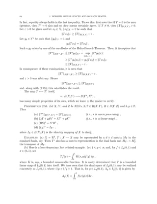 64 2. NORMED LINEAR SPACES AND BANACH SPACES
In fact, equality always holds in the last inequality. To see this, first note that if T = 0 is the zero
operator, then T∗ = 0 also and so their norms certainly agree. If T 6= 0, then kTkB(X,Y )  0.
Let ε  0 be given and let x0 ∈ X, kx0kX = 1 be such that
kTx0kY ≥ kTkB(X,Y ) − ε .
Let g0 ∈ Y ∗ be such that kg0kY ∗ = 1 and
g0(Tx0) = kTx0k .
Such a g0 exists by one of the corollaries of the Hahn-Banach Theorem. Then, it transpires that
kT∗
kB(Y ∗,X∗) ≥ kT∗
g0kX∗ = sup
kxkX =1
|T∗
g0(x)|
≥ |T∗
g0(x0)| = g0(Tx0) = kTx0kY
≥ kTkB(X,Y ) − ε .
In consequence of these ruminations, it is seen that
kT∗
kB(Y ∗,X∗) ≥ kTkB(X,Y ) − ε ,
and ε  0 was arbitrary. Hence
kT∗
kB(Y ∗,X∗) ≥ kTkB(X,Y )
and, along with (2.28), this establishes the result.
The map T 7−→ T∗ itself,
∗ : B(X, Y ) −→ B(Y ∗
, X∗
) ,
has many simple properties of its own, which we leave to the reader to verify.
Proposition 2.58. Let X, Y , and Z be NLS’s, S, T ∈ B(X, Y ), R ∈ B(Y, Z) and λ, µ ∈ F.
Then
(a) kT∗
kB(Y ∗,X∗) = kTkB(X,Y ) (i.e., ∗ is norm preserving) ,
(b) (λT + µS)∗
= λT∗
+ µS∗
(i.e., ∗ is a linear map) ,
(c) (RS)∗
= S∗
R∗
,
(d) (IX)∗
= IX∗ ,
where IX ∈ B(X, X) is the identity mapping of X to itself.
Examples. (a) X = Rd, T : X → X may be represented by a d × d matrix MT in the
standard basis, say. Then T∗ also has a matrix representation in the dual basis and MT∗ = Mt
T
the transpose of MT .
(b) Here is a less elementary, but related example. Let 1  p  ∞ and, for f ∈ Lp(0, 1) and
x ∈ (0, 1), set
Tf(x) =
Z 1
0
K(x, y)f(y) dy ,
where K is, say, a bounded measurable function. It is easily determined that T is a bounded
linear map of Lp(0, 1) into itself. We have seen that the dual space of Lp(0, 1) may be realized
concretely as Lq(0, 1), where 1/p + 1/q = 1. That is, for g ∈ Lq(0, 1), Λg ∈ L∗
p(0, 1) is given by
Λg(f) =
Z 1
0
f(x)g(x) dx ,
 