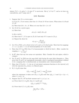 66 2. NORMED LINEAR SPACES AND BANACH SPACES
whence T∗y∗ = 0, and y∗ = 0, since T∗ is one-to-one. But y∗ 6= 0 in Y ∗, and so we have our
contradiction, and T maps onto Y . 
2.10. Exercises
1. Suppose that X is a vector space.
(a) If A, B ⊂ X are convex, show that A + B and A ∩ B are convex. What about A ∪ B and
A  B?
(b) Show that 2A ⊂ A + A. When is it true that 2A = A + A?
2. Let (X, d) be a metric space.
(a) Show that
ρ(x, y) = min(1, d(x, y))
is also a metric.
(b) Show that U ⊂ X is open in (X, d) if and only if U is open in (X, ρ).
(c) Repeat the above for
σ(x, y) =
d(x, y)
1 + d(x, y)
.
3. Let X be a NLS, x0 be a fixed vector in X, and α 6= 0 a fixed scalar. Show that the mappings
x 7→ x + x0 and x 7→ αx are homeomorphisms of X onto itself.
4. Show that if X is a NLS, then X is homeomorphic to Br(0) for fixed r. [Hint: consider the
mapping x 7→
xr
1 + kxk
.]
5. In Rd, show that any two norms are equivalent. Hint: Consider the unit sphere, which is
compact.
6. Let X and Y be NLS over the same field, both having the same finite dimension n. Then
prove that X and Y are topologically isomorphic, where a topological isomorphism is defined
to be a mapping that is simultaneously an isomorphism and a homeomorphism.
7. Show that C([a, b]), | · |

, the set of real-valued continuous functions in the interval [a, b]
with the sup-norm (L∞-norm), is a Banach space.
8. If f ∈ Lp(Ω) show that
kfkp = sup
Z
Ω
f g dx = sup
Z
Ω
|f g| dx
where the supremum is taken over all g ∈ Lq(Ω) such that kgkq ≤ 1 and 1/p + 1/q = 1,
where 1 ≤ p, q ≤ ∞.
9. Suppose that Ω ⊂ Rd has finite measure and 1 ≤ p ≤ q ≤ ∞.
(a) Prove that if f ∈ Lq(Ω), then f ∈ Lp(Ω) and
kfkp ≤ (µ(Ω))1/p−1/q
kfkq .
(b) Prove that if f ∈ L∞(Ω), then
lim
p→∞
kfkp = kfk∞ .
 