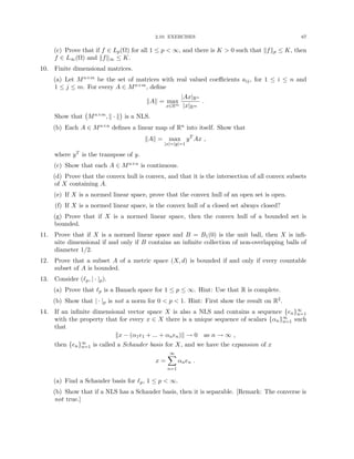 2.10. EXERCISES 67
(c) Prove that if f ∈ Lp(Ω) for all 1 ≤ p  ∞, and there is K  0 such that kfkp ≤ K, then
f ∈ L∞(Ω) and kfk∞ ≤ K.
10. Finite dimensional matrices.
(a) Let Mn×m be the set of matrices with real valued coefficients aij, for 1 ≤ i ≤ n and
1 ≤ j ≤ m. For every A ∈ Mn×m, define
kAk = max
x∈Rm
|Ax|Rn
|x|Rm
.
Show that Mn×m, k · k

is a NLS.
(b) Each A ∈ Mn×n defines a linear map of Rn into itself. Show that
kAk = max
|x|=|y|=1
yT
Ax ,
where yT is the transpose of y.
(c) Show that each A ∈ Mn×n is continuous.
(d) Prove that the convex hull is convex, and that it is the intersection of all convex subsets
of X containing A.
(e) If X is a normed linear space, prove that the convex hull of an open set is open.
(f) If X is a normed linear space, is the convex hull of a closed set always closed?
(g) Prove that if X is a normed linear space, then the convex hull of a bounded set is
bounded.
11. Prove that if X is a normed linear space and B = B1(0) is the unit ball, then X is infi-
nite dimensional if and only if B contains an infinite collection of non-overlapping balls of
diameter 1/2.
12. Prove that a subset A of a metric space (X, d) is bounded if and only if every countable
subset of A is bounded.
13. Consider (`p, | · |p).
(a) Prove that `p is a Banach space for 1 ≤ p ≤ ∞. Hint: Use that R is complete.
(b) Show that | · |p is not a norm for 0  p  1. Hint: First show the result on R2.
14. If an infinite dimensional vector space X is also a NLS and contains a sequence {en}∞
n=1
with the property that for every x ∈ X there is a unique sequence of scalars {αn}∞
n=1 such
that
kx − (α1e1 + ... + αnen)k → 0 as n → ∞ ,
then {en}∞
n=1 is called a Schauder basis for X, and we have the expansion of x
x =
∞
X
n=1
αnen .
(a) Find a Schauder basis for `p, 1 ≤ p  ∞.
(b) Show that if a NLS has a Schauder basis, then it is separable. [Remark: The converse is
not true.]
 