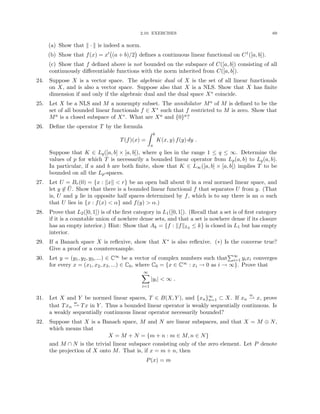 2.10. EXERCISES 69
(a) Show that k · k is indeed a norm.
(b) Show that f(x) = x0 (a + b)/2

defines a continuous linear functional on C1([a, b]).
(c) Show that f defined above is not bounded on the subspace of C([a, b]) consisting of all
continuously differentiable functions with the norm inherited from C([a, b]).
24. Suppose X is a vector space. The algebraic dual of X is the set of all linear functionals
on X, and is also a vector space. Suppose also that X is a NLS. Show that X has finite
dimension if and only if the algebraic dual and the dual space X∗ coincide.
25. Let X be a NLS and M a nonempty subset. The annihilator Ma of M is defined to be the
set of all bounded linear functionals f ∈ X∗ such that f restricted to M is zero. Show that
Ma is a closed subspace of X∗. What are Xa and {0}a?
26. Define the operator T by the formula
T(f)(x) =
Z b
a
K(x, y) f(y) dy .
Suppose that K ∈ Lq([a, b] × [a, b]), where q lies in the range 1 ≤ q ≤ ∞. Determine the
values of p for which T is necessarily a bounded linear operator from Lp(a, b) to Lq(a, b).
In particular, if a and b are both finite, show that K ∈ L∞([a, b] × [a, b]) implies T to be
bounded on all the Lp-spaces.
27. Let U = Br(0) = {x : kxk  r} be an open ball about 0 in a real normed linear space, and
let y 6∈ Ū. Show that there is a bounded linear functional f that separates U from y. (That
is, U and y lie in opposite half spaces determined by f, which is to say there is an α such
that U lies in {x : f(x)  α} and f(y)  α.)
28. Prove that L2([0, 1]) is of the first category in L1([0, 1]). (Recall that a set is of first category
if it is a countable union of nowhere dense sets, and that a set is nowhere dense if its closure
has an empty interior.) Hint: Show that Ak = {f : kfkL2 ≤ k} is closed in L1 but has empty
interior.
29. If a Banach space X is reflexive, show that X∗ is also reflexive. (∗) Is the converse true?
Give a proof or a counterexample.
30. Let y = (y1, y2, y3, ...) ∈ C∞ be a vector of complex numbers such that
P∞
i=1 yixi converges
for every x = (x1, x2, x3, ...) ∈ C0, where C0 = {x ∈ C∞ : xi → 0 as i → ∞}. Prove that
∞
X
i=1
|yi|  ∞ .
31. Let X and Y be normed linear spaces, T ∈ B(X, Y ), and {xn}∞
n=1 ⊂ X. If xn
w
* x, prove
that Txn
w
* Tx in Y . Thus a bounded linear operator is weakly sequentially continuous. Is
a weakly sequentially continuous linear operator necessarily bounded?
32. Suppose that X is a Banach space, M and N are linear subspaces, and that X = M ⊕ N,
which means that
X = M + N = {m + n : m ∈ M, n ∈ N}
and M ∩ N is the trivial linear subspace consisting only of the zero element. Let P denote
the projection of X onto M. That is, if x = m + n, then
P(x) = m
 