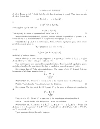 1.1. ELEMENTARY TOPOLOGY 7
E1, E2 ∈ T , and x ∈ E1 ∩ E2 (if E1 ∩ E2 = ∅, there is nothing to prove). Then there are sets
B1, B2 ∈ B such that
x ∈ B1 ⊂ E1 , x ∈ B2 ⊂ E2 ,
so
x ∈ B1 ∩ B2 ⊂ E1 ∩ E2 .
Now (2) gives B3 ∈ B such that
x ∈ B3 ⊂ E1 ∩ E2 .
Thus E1 ∩ E2 is a union of elements in B, and is thus in T . 
We remark that instead of using open sets, one can consider neighborhoods of points x ∈ X,
which are sets N 3 x such that there is an open set E satisfying x ∈ E ⊂ N.
Theorem 1.3. If (X, d) is a metric space, then (X, T ) is a topological space, where a base
for the topology is given by
TB = {Br(x) : x ∈ X and r  0} ,
where
Br(x) = {y ∈ X : d(x, y)  r}
is the ball of radius r about x.
Proof. Point (1) is clear. For (2), suppose x ∈ Br(y) ∩ Bs(z). Then x ∈ Bρ(x) ⊂ Br(y) ∩
Bs(z), where ρ = 1
2 min(r − d(x, y), s − d(x, z))  0. 
Thus metric spaces have a natural topological structure. However, not all topological spaces
are induced as above by a metric, so the class of topological spaces is genuinely richer.
Definition. Let (X, T ) be a topological space. The closure of A ⊂ X, denoted Ā, is the
intersection of all closed sets containing A:
Ā =

F closed
F⊇A
F .
Proposition 1.4. The set Ā is closed, and it is the smallest closed set containing A.
Proof. This follows by Proposition 1.1 and the definition. 
Definition. The interior of A ⊂ X, denoted A◦, is the union of all open sets contained in
A:
A◦
=
[
E open
E⊂A
E .
Proposition 1.5. The set A◦ is open, and is the largest open set contained in A.
Proof. This also follows from Proposition 1.1 and the definition. 
Proposition 1.6. It holds that A ⊂ Ā, ¯
Ā = Ā, A ⊂ B =⇒ Ā ⊂ B̄, A ∪ B = Ā ∪ B̄, and
A closed ⇔ A = Ā. Moreover, A ⊃ A◦, A◦◦ = A◦, A ⊂ B =⇒ A◦ ⊂ B◦, (A ∩ B)◦ = A◦ ∩ B◦,
and A open ⇔ A = A◦.
These results are left to the reader to prove.
 