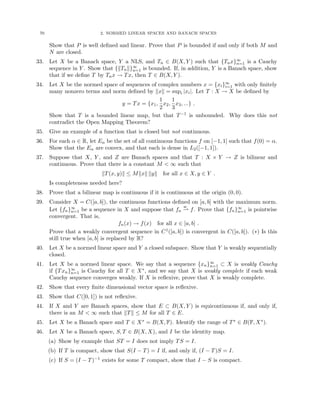 70 2. NORMED LINEAR SPACES AND BANACH SPACES
Show that P is well defined and linear. Prove that P is bounded if and only if both M and
N are closed.
33. Let X be a Banach space, Y a NLS, and Tn ∈ B(X, Y ) such that {Tnx}∞
n=1 is a Cauchy
sequence in Y . Show that {kTnk}∞
n=1 is bounded. If, in addition, Y is a Banach space, show
that if we define T by Tnx → Tx, then T ∈ B(X, Y ).
34. Let X be the normed space of sequences of complex numbers x = {xi}∞
i=1 with only finitely
many nonzero terms and norm defined by kxk = supi |xi|. Let T : X → X be defined by
y = Tx = {x1,
1
2
x2,
1
3
x3, ...} .
Show that T is a bounded linear map, but that T−1 is unbounded. Why does this not
contradict the Open Mapping Theorem?
35. Give an example of a function that is closed but not continuous.
36. For each α ∈ R, let Eα be the set of all continuous functions f on [−1, 1] such that f(0) = α.
Show that the Eα are convex, and that each is dense in L2([−1, 1]).
37. Suppose that X, Y , and Z are Banach spaces and that T : X × Y → Z is bilinear and
continuous. Prove that there is a constant M  ∞ such that
kT(x, y)k ≤ Mkxk kyk for all x ∈ X, y ∈ Y .
Is completeness needed here?
38. Prove that a bilinear map is continuous if it is continuous at the origin (0, 0).
39. Consider X = C([a, b]), the continuous functions defined on [a, b] with the maximum norm.
Let {fn}∞
n=1 be a sequence in X and suppose that fn
w
* f. Prove that {fn}∞
n=1 is pointwise
convergent. That is,
fn(x) → f(x) for all x ∈ [a, b] .
Prove that a weakly convergent sequence in C1([a, b]) is convergent in C([a, b]). (∗) Is this
still true when [a, b] is replaced by R?
40. Let X be a normed linear space and Y a closed subspace. Show that Y is weakly sequentially
closed.
41. Let X be a normed linear space. We say that a sequence {xn}∞
n=1 ⊂ X is weakly Cauchy
if {Txn}∞
n=1 is Cauchy for all T ∈ X∗, and we say that X is weakly complete if each weak
Cauchy sequence converges weakly. If X is reflexive, prove that X is weakly complete.
42. Show that every finite dimensional vector space is reflexive.
43. Show that C([0, 1]) is not reflexive.
44. If X and Y are Banach spaces, show that E ⊂ B(X, Y ) is equicontinuous if, and only if,
there is an M  ∞ such that kTk ≤ M for all T ∈ E.
45. Let X be a Banach space and T ∈ X∗ = B(X, F). Identify the range of T∗ ∈ B(F, X∗).
46. Let X be a Banach space, S, T ∈ B(X, X), and I be the identity map.
(a) Show by example that ST = I does not imply TS = I.
(b) If T is compact, show that S(I − T) = I if, and only if, (I − T)S = I.
(c) If S = (I − T)−1 exists for some T compact, show that I − S is compact.
 