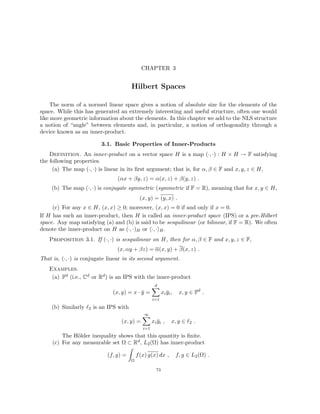 CHAPTER 3
Hilbert Spaces
The norm of a normed linear space gives a notion of absolute size for the elements of the
space. While this has generated an extremely interesting and useful structure, often one would
like more geometric information about the elements. In this chapter we add to the NLS structure
a notion of “angle” between elements and, in particular, a notion of orthogonality through a
device known as an inner-product.
3.1. Basic Properties of Inner-Products
Definition. An inner-product on a vector space H is a map (·, ·) : H × H → F satisfying
the following properties.
(a) The map (·, ·) is linear in its first argument; that is, for α, β ∈ F and x, y, z ∈ H,
(αx + βy, z) = α(x, z) + β(y, z) .
(b) The map (·, ·) is conjugate symmetric (symmetric if F = R), meaning that for x, y ∈ H,
(x, y) = (y, x) .
(c) For any x ∈ H, (x, x) ≥ 0; moreover, (x, x) = 0 if and only if x = 0.
If H has such an inner-product, then H is called an inner-product space (IPS) or a pre-Hilbert
space. Any map satisfying (a) and (b) is said to be sesquilinear (or bilinear, if F = R). We often
denote the inner-product on H as (·, ·)H or h·, ·iH.
Proposition 3.1. If (·, ·) is sesquilinear on H, then for α, β ∈ F and x, y, z ∈ F,
(x, αy + βz) = α(x, y) + β(x, z) .
That is, (·, ·) is conjugate linear in its second argument.
Examples.
(a) Fd (i.e., Cd or Rd) is an IPS with the inner-product
(x, y) = x · ȳ =
d
X
i=1
xiȳi, x, y ∈ Fd
.
(b) Similarly `2 is an IPS with
(x, y) =
∞
X
i=1
xiȳi , x, y ∈ `2 .
The Hölder inequality shows that this quantity is finite.
(c) For any measurable set Ω ⊂ Rd, L2(Ω) has inner-product
(f, g) =
Z
Ω
f(x) g(x) dx , f, g ∈ L2(Ω) .
73
 