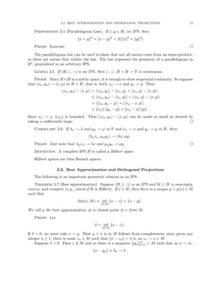 3.2. BEST APPROXIMATION AND ORTHOGONAL PROJECTIONS 75
Proposition 3.4 (Parallelogram Law). If x, y ∈ H, an IPS, then
kx + yk2
+ kx − yk2
= 2(kxk2
+ kyk2
)
Proof. Exercise. 
The parallelogram law can be used to show that not all norms come from an inner-product,
as there are norms that violate the law. The law expresses the geometry of a parallelogram in
R2, generalized to an arbitrary IPS.
Lemma 3.5. If (H, h·, ·i) is an IPS, then h·, ·i : H × H → F is continuous.
Proof. Since H×H is a metric space, it is enough to show sequential continuity. So suppose
that (xn, yn) → (x, y) in H × H; that is, both xn → x and yn → y. Then
|hxn, yni − hx, yi| = |hxn, yni − hxn, yi + hxn, yi − hx, yi|
≤ |hxn, yni − hxn, yi| + |hxn, yi − hx, yi|
= |hxn, yn − yi| + |hxn − x, yi|
≤ kxnk kyn − yk + kxn − xk kyk .
Since xn → x, kxnk is bounded. Thus |hxn, yni − hx, yi| can be made as small as desired by
taking n sufficiently large. 
Corollary 3.6. If λn → λ and µn → µ in F and xn → x and yn → y in H, then
hλnxn, µnyni → hλx, µyi .
Proof. Just note that λnxn → λx and µnyn → µy. 
Definition. A complete IPS H is called a Hilbert space.
Hilbert spaces are thus Banach spaces.
3.2. Best Approximation and Orthogonal Projections
The following is an important geometric relation in an IPS.
Theorem 3.7 (Best approximation). Suppose (H, (·, ·)) is an IPS and M ⊂ H is nonempty,
convex, and complete (e.g,, closed if H is Hilbert). If x ∈ H, then there is a unique y = y(x) ∈ M
such that
dist(x, M) ≡ inf
Z∈M
kx − zk = kx − yk .
We call y the best approximation of or closest point to x from M.
Proof. Let
δ = inf
Z∈M
kx − zk .
If δ = 0, we must take x = y. That y = x is in M follows from completeness, since given any
integer n ≥ 1, there is some zn ∈ M such that kx − znk = 1/n, so zn → x ∈ M.
Suppose δ  0. Then x /
∈ M and so there is a sequence {yn}∞
n=1 ⊂ M such that as n → ∞,
kx − ynk ≡ δn → δ .
 