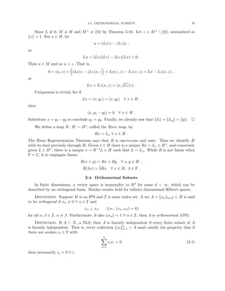 3.4. ORTHONORMAL SUBSETS 79
Since L 6≡ 0, M 6= H and M⊥ 6= {0} by Theorem 3.10. Let z ∈ M⊥  {0}, normalized so
kzk = 1. For x ∈ H, let
u = (Lx)z − (Lz)x ,
so
Lu = (Lx)(Lz) − (Lz)(Lx) = 0 .
Thus u ∈ M and so u ⊥ z. That is,
0 = (u, z) =

(Lx)z − (Lz)x, z

= Lx(z, z) − Lz(x, z) = Lx − Lz(x, z) ,
or
Lx = Lz(x, z) = (x, (Lz)z) .
Uniqueness is trivial, for if
Lx = (x, y1) = (x, y2) ∀ x ∈ H ,
then
(x, y1 − y2) = 0 ∀ x ∈ H .
Substitute x = y1 −y2 to conclude y1 = y2. Finally, we already saw that kLk = kLyk = kyk. 
We define a map R : H → H∗, called the Riesz map, by
Rx = Lx ∀ x ∈ H .
The Riesz Representation Theorem says that R is one-to-one and onto. Thus we identify H
with its dual precisely through R: Given x ∈ H there is a unique Rx = Lx ∈ H∗, and conversely
given L ∈ H∗, there is a unique x = R−1L ∈ H such that L = Lx. While R is not linear when
F = C, it is conjugate linear:
R(x + y) = Rx + Ry ∀ x, y ∈ H ,
R(λx) = λRx ∀ x ∈ H, λ ∈ F .
3.4. Orthonormal Subsets
In finite dimensions, a vector space is isomorphic to Rd for some d  ∞, which can be
described by an orthogonal basis. Similar results hold for infinite dimensional Hilbert spaces.
Definition. Suppose H is an IPS and I is some index set. A set A = {xα}α∈I ⊂ H is said
to be orthogonal if xα 6= 0 ∀ α ∈ I and
xα ⊥ xβ (i.e., (xα, xβ) = 0)
for all α, β ∈ I, α 6= β. Furthermore, if also kxαk = 1 ∀ α ∈ I, then A is orthonormal (ON).
Definition. If A ⊂ X, a NLS, then A is linearly independent if every finite subset of A
is linearly independent. That is, every collection {xi}n
i=1 ⊂ A must satisfy the property that if
there are scalars ci ∈ F with
n
X
i=1
cixi = 0 (3.1)
then necessarily ci = 0 ∀ i.
 