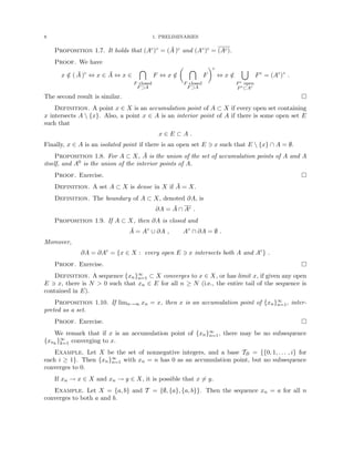8 1. PRELIMINARIES
Proposition 1.7. It holds that (Ac)◦ = (Ā )c and (A◦)c = (Ac).
Proof. We have
x /
∈ ( Ā )c
⇔ x ∈ Ā ⇔ x ∈

F closed
F⊃A
F ⇔ x /
∈
 
F closed
F⊃A
F
c
⇔ x /
∈
[
Fc open
Fc⊂Ac
Fc
= (Ac
)◦
.
The second result is similar. 
Definition. A point x ∈ X is an accumulation point of A ⊂ X if every open set containing
x intersects A  {x}. Also, a point x ∈ A is an interior point of A if there is some open set E
such that
x ∈ E ⊂ A .
Finally, x ∈ A is an isolated point if there is an open set E 3 x such that E  {x} ∩ A = ∅.
Proposition 1.8. For A ⊂ X, Ā is the union of the set of accumulation points of A and A
itself, and A0 is the union of the interior points of A.
Proof. Exercise. 
Definition. A set A ⊂ X is dense in X if Ā = X.
Definition. The boundary of A ⊂ X, denoted ∂A, is
∂A = Ā ∩ Ac .
Proposition 1.9. If A ⊂ X, then ∂A is closed and
Ā = A◦
∪ ∂A , A◦
∩ ∂A = ∅ .
Moreover,
∂A = ∂Ac
= {x ∈ X : every open E 3 x intersects both A and Ac
} .
Proof. Exercise. 
Definition. A sequence {xn}∞
n=1 ⊂ X converges to x ∈ X, or has limit x, if given any open
E 3 x, there is N  0 such that xn ∈ E for all n ≥ N (i.e., the entire tail of the sequence is
contained in E).
Proposition 1.10. If limn→∞ xn = x, then x is an accumulation point of {xn}∞
n=1, inter-
preted as a set.
Proof. Exercise. 
We remark that if x is an accumulation point of {xn}∞
n=1, there may be no subsequence
{xnk
}∞
k=1 converging to x.
Example. Let X be the set of nonnegative integers, and a base TB = {{0, 1, . . . , i} for
each i ≥ 1}. Then {xn}∞
n=1 with xn = n has 0 as an accumulation point, but no subsequence
converges to 0.
If xn → x ∈ X and xn → y ∈ X, it is possible that x 6= y.
Example. Let X = {a, b} and T = {∅, {a}, {a, b}}. Then the sequence xn = a for all n
converges to both a and b.
 