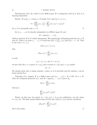80 3. HILBERT SPACES
Proposition 3.13. If a subset A of a Hilbert space H is orthogonal, and 0 6∈ A, then A is
linearly independent.
Proof. If {xi}n
i=1 ⊂ A and ci ∈ F satisfy (3.1), then for 1 ≤ j ≤ n,
0 =
 n
X
i=1
cixi, xj

=
n
X
i=1
ci(xi, xj) = cjkxjk2
.
As xj 6= 0, necessarily each cj = 0. 
Let {x1, . . . , xn} be linearly independent in a Hilbert space H, and
M = span{x1, . . . , xn} ,
which is closed in H as it is finite dimensional. We compute the orthogonal projection of x ∈ H
onto M. That is, we want c1, . . . , cn ∈ F such that PM x =
Pn
j=1 cjxj and PM x − x ⊥ M. That
is, for every 1 ≤ i ≤ n,
(PM x, xi) = (x, xi) .
Now
(PM x, xi) =
n
X
j=1
cj(xj, xi) ,
so with
aij = (xi, xj) and bi = (x, xi)
we have that the n × n matrix A = (aij) and n-vectors b = (bi) and c = (cj) satisfy
Ac = b .
We already know that a unique solution c exists, so A is invertible and the solution c can be
found, giving PM x.
Theorem 3.14. Suppose H is a Hilbert space and {u1, . . . , un} ⊂ H is ON. Let x ∈ H.
Then the orthogonal projection of x onto M = span{u1, . . . , un} is given by
PM x =
n
X
i=1
(x, ui)ui .
Moreover,
n
X
i=1
|(x, ui)|2
≤ kxk2
.
Proof. In this case, the matrix A = ((ui, uj)) = I, so our coefficients c are the values
b = ((x, ui)). The final remark follows from the fact that kPM xk ≤ kxk and the calculation
kPM xk2
=
n
X
i=1
|(x, ui)|2
,
left to the reader. 
 