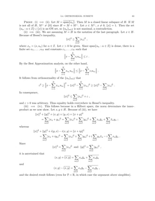 3.4. ORTHONORMAL SUBSETS 83
Proof. (i) =⇒ (ii). Let M = span{uα}. Then M is a closed linear subspace of H. If M
is not all of H, M⊥ 6= {0} since H = M + M⊥. Let x ∈ M⊥, x 6= 0, kxk = 1. Then the set
{uα : α ∈ I} ∪ {x} is an ON set, so {uα}α∈I is not maximal, a contradiction.
(ii) =⇒ (iii). We are assuming M = H in the notation of the last paragraph. Let x ∈ H.
Because of Bessel’s inequality,
kxk2
≥
X
α∈I
|xα|2
,
where xα = (x, uα) for α ∈ I. Let ε  0 be given. Since span{uα : α ∈ I} is dense, there is a
finite set α1, . . . , αN and constants c1, . . . , cN such that
x −
N
X
i=1
ciuαi ≤ ε .
By the Best Approximation analysis, on the other hand,
x −
N
X
i=1
xαi uαi ≤ x −
N
X
i=1
ciuαi .
It follows from orthonormality of the {uα}α∈I that
ε2
≥ x −
N
X
i=1
xαi uαi
2
= kxk2
−
N
X
i=1
|xαi |2
≥ kxk2
−
X
α∈I
|xα|2
.
In consequence,
kxk2
≤
X
α∈I
|xα|2
+ ε ,
and ε  0 was arbitrary. Thus equality holds everywhere in Bessel’s inequality.
(iii) =⇒ (iv). This follows because in a Hilbert space, the norm determines the inner-
product as we now show. Let x, y ∈ H. Because of (iii), we have
kxk2
+ kyk2
+ (x, y) + (y, x) = kx + yk2
=
X
α∈I
|xα + yα|2
=
X
α∈I
|xα|2
+
X
α∈I
|yα|2
+
X
α∈I
xαȳα +
X
α∈I
x̄αyα ;
whereas
kxk2
+ kyk2
+ i(y, x) − i(x, y) = kx + iyk2
=
X
α∈I
|xα + iyα|2
=
X
α∈I
|xα|2
+
X
α∈I
|yα|2
+ i
X
α∈I
yαx̄α − i
X
α∈I
xαȳα .
Since
kxk2
=
X
α∈I
|xα|2
and kyk2
=
X
α∈I
|yα|2
,
it is ascertained that
(x, y) + (x, y) =
X
α∈I
xαȳα +
X
α∈I
xαȳα
and
(x, y) − (x, y) =
X
α∈I
xαȳα −
X
α∈I
xαȳα ,
and the desired result follows (even for F = R, in which case the argument above simplifies).
 