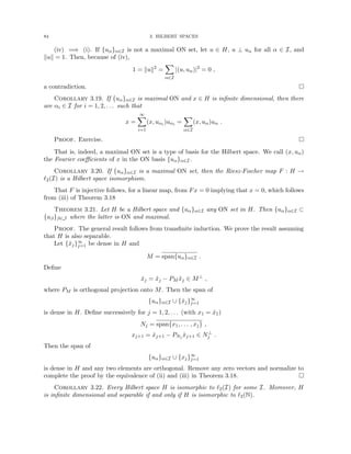 84 3. HILBERT SPACES
(iv) =⇒ (i). If {uα}α∈I is not a maximal ON set, let u ∈ H, u ⊥ uα for all α ∈ I, and
kuk = 1. Then, because of (iv),
1 = kuk2
=
X
α∈I
|(u, uα)|2
= 0 ,
a contradiction. 
Corollary 3.19. If {uα}α∈I is maximal ON and x ∈ H is infinite dimensional, then there
are αi ∈ I for i = 1, 2, . . . such that
x =
∞
X
i=1
(x, uαi )uαi =
X
α∈I
(x, uα)uα .
Proof. Exercise. 
That is, indeed, a maximal ON set is a type of basis for the Hilbert space. We call (x, uα)
the Fourier coefficients of x in the ON basis {uα}α∈I.
Corollary 3.20. If {uα}α∈I is a maximal ON set, then the Riesz-Fischer map F : H →
`2(I) is a Hilbert space isomorphism.
That F is injective follows, for a linear map, from Fx = 0 implying that x = 0, which follows
from (iii) of Theorem 3.18
Theorem 3.21. Let H be a Hilbert space and {uα}α∈I any ON set in H. Then {uα}α∈I ⊂
{uβ}β∈J where the latter is ON and maximal.
Proof. The general result follows from transfinite induction. We prove the result assuming
that H is also separable.
Let {x̃j}∞
j=1 be dense in H and
M = span{uα}α∈I .
Define
x̂j = x̃j − PM x̃j ∈ M⊥
,
where PM is orthogonal projection onto M. Then the span of
{uα}α∈I ∪ {x̂j}∞
j=1
is dense in H. Define successively for j = 1, 2, . . . (with x1 = x̂1)
Nj = span{x1, . . . , xj} ,
xj+1 = x̂j+1 − PNj x̂j+1 ∈ N⊥
j .
Then the span of
{uα}α∈I ∪ {xj}∞
j=1
is dense in H and any two elements are orthogonal. Remove any zero vectors and normalize to
complete the proof by the equivalence of (ii) and (iii) in Theorem 3.18. 
Corollary 3.22. Every Hilbert space H is isomorphic to `2(I) for some I. Moreover, H
is infinite dimensional and separable if and only if H is isomorphic to `2(N).
 