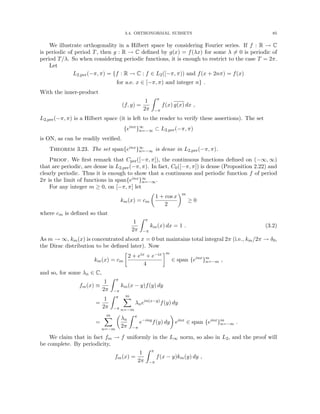 3.4. ORTHONORMAL SUBSETS 85
We illustrate orthogonality in a Hilbert space by considering Fourier series. If f : R → C
is periodic of period T, then g : R → C defined by g(x) = f(λx) for some λ 6= 0 is periodic of
period T/λ. So when considering periodic functions, it is enough to restrict to the case T = 2π.
Let
L2,per(−π, π) = {f : R → C : f ∈ L2([−π, π)) and f(x + 2nπ) = f(x)
for a.e. x ∈ [−π, π) and integer n} .
With the inner-product
(f, g) =
1
2π
Z π
−π
f(x) g(x) dx ,
L2,per(−π, π) is a Hilbert space (it is left to the reader to verify these assertions). The set
{einx
}∞
n=−∞ ⊂ L2,per(−π, π)
is ON, as can be readily verified.
Theorem 3.23. The set span{einx}∞
n=−∞ is dense in L2,per(−π, π).
Proof. We first remark that Cper([−π, π]), the continuous functions defined on (−∞, ∞)
that are periodic, are dense in L2,per(−π, π). In fact, C0([−π, π]) is dense (Proposition 2.22) and
clearly periodic. Thus it is enough to show that a continuous and periodic function f of period
2π is the limit of functions in span{einx}∞
n=−∞.
For any integer m ≥ 0, on [−π, π] let
km(x) = cm

1 + cos x
2
m
≥ 0
where cm is defined so that
1
2π
Z π
−π
km(x) dx = 1 . (3.2)
As m → ∞, km(x) is concentrated about x = 0 but maintains total integral 2π (i.e., km/2π → δ0,
the Dirac distribution to be defined later). Now
km(x) = cm

2 + eix + e−ix
4
m
∈ span {einx
}m
n=−m ,
and so, for some λn ∈ C,
fm(x) ≡
1
2π
Z π
−π
km(x − y)f(y) dy
=
1
2π
Z π
−π
m
X
n=−m
λnein(x−y)
f(y) dy
=
m
X
n=−m

λn
2π
Z π
−π
e−iny
f(y) dy

einx
∈ span {einx
}m
n=−m .
We claim that in fact fm → f uniformly in the L∞ norm, so also in L2, and the proof will
be complete. By periodicity,
fm(x) =
1
2π
Z π
−π
f(x − y)km(y) dy ,
 