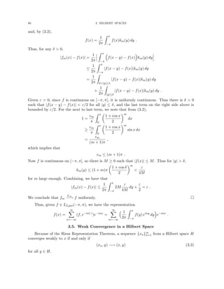 86 3. HILBERT SPACES
and, by (3.2),
f(x) =
1
2π
Z π
−π
f(x)km(y) dy .
Thus, for any δ  0,
|fm(x) − f(x)| =
1
2π
Z π
−π

f(x − y) − f(x)

km(y) dy
≤
1
2π
Z π
−π
|f(x − y) − f(x)|km(y) dy
=
1
2π
Z
δ|y|≤π
|f(x − y) − f(x)|km(y) dy
+
1
2π
Z
|y|≤δ
|f(x − y) − f(x)|km(y) dy .
Given ε  0, since f is continuous on [−π, π], it is uniformly continuous. Thus there is δ  0
such that |f(x − y) − f(x)|  ε/2 for all |y| ≤ δ, and the last term on the right side above is
bounded by ε/2. For the next to last term, we note that from (3.2),
1 =
cm
π
Z π
0

1 + cos x
2
m
dx
≥
cm
π
Z π
0

1 + cos x
2
m
sin x dx
=
cm
(m + 1)π
,
which implies that
cm ≤ (m + 1)π .
Now f is continuous on [−π, π], so there is M ≥ 0 such that |f(x)| ≤ M. Thus for |y|  δ,
km(y) ≤ (1 + m)π

1 + cos δ
2
m

ε
4M
for m large enough. Combining, we have that
|fm(x) − f(x)| ≤
1
2π
Z π
−π
2M
ε
4M
dy +
ε
2
= ε .
We conclude that fm
L∞
−
−
→ f uniformly. 
Thus, given f ∈ L2,per(−π, π), we have the representation
f(x) =
∞
X
n=−∞
(f, e−in(·)
)e−inx
=
∞
X
n=−∞
 1
2π
Z π
−π
f(y) einy
dy

e−inx
.
3.5. Weak Convergence in a Hilbert Space
Because of the Riesz Representation Theorem, a sequence {xn}∞
n=1 from a Hilbert space H
converges weakly to x if and only if
(xn, y) −→ (x, y) (3.3)
for all y ∈ H.
 