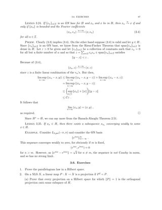 3.6. EXERCISES 87
Lemma 3.24. If {eα}α∈I is an ON base for H and xn and x lie in H, then xn
w
−
→ x if and
only if kxnk is bounded and the Fourier coefficients
(xn, eα)
n→∞
−
−
−
→ (x, eα) (3.4)
for all α ∈ I.
Proof. Clearly (3.3) implies (3.4). On the other hand suppose (3.4) is valid and let y ∈ H.
Since {eα}α∈I is an ON base, we know from the Riesz-Fischer Theorem that span{eα}α∈I is
dense in H. Let ε  0 be given and let {cα}α∈I be a collection of constants such that cα = 0
for all but a finite number of α and so that z =
P
α∈I cαeα ∈ span{eα}α∈I satisfies
ky − zk  ε .
Because of (3.4),
(xn, z)
n→∞
−
−
−
→ (x, z)
since z is a finite linear combination of the eα’s. But then,
lim sup
n→∞
|(xn − x, y)| ≤ lim sup
n→∞
|(xn − x, y − z)| + lim sup
n→∞
|(xn − x, z)|
= lim sup
n→∞
|(xn − x, y − z)|
≤

sup
n≥1
kxnk + kxk

ky − zk
≤ Cε .
It follows that
lim
n→∞
(xn, y) = (x, y) ,
as required. 
Since H∗ = H, we can say more from the Banach-Alaoglu Theorem 2.51.
Lemma 3.25. If xn ∈ H, then there exists a subsequence xnj converging weakly to some
x ∈ H.
Example. Consider L2,per(−π, π) and consider the ON basis
{einx
}∞
n=−∞ .
This sequence converges weakly to zero, for obviously if m is fixed,
(einx
, eimx
) = 0
for n  m. However, as keinx − eimxk =
√
2 for n 6= m, the sequence is not Cauchy in norm,
and so has no strong limit.
3.6. Exercises
1. Prove the parallelogram law in a Hilbert space.
2. On a NLS X, a linear map P : X → X is a projection if P2 = P.
(a) Prove that every projection on a Hilbert space for which kPk = 1 is the orthogonal
projection onto some subspace of H.
 