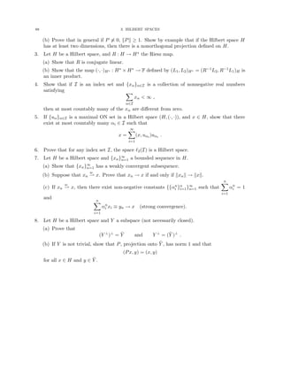 88 3. HILBERT SPACES
(b) Prove that in general if P 6≡ 0, kPk ≥ 1. Show by example that if the Hilbert space H
has at least two dimensions, then there is a nonorthogonal projection defined on H.
3. Let H be a Hilbert space, and R : H → H∗ the Riesz map.
(a) Show that R is conjugate linear.
(b) Show that the map (·, ·)H∗ : H∗ × H∗ → F defined by (L1, L2)H∗ = (R−1L2, R−1L1)H is
an inner product.
4. Show that if I is an index set and {xα}α∈I is a collection of nonnegative real numbers
satisfying X
α∈I
xα  ∞ ,
then at most countably many of the xα are different from zero.
5. If {uα}α∈I is a maximal ON set in a Hilbert space (H, (·, ·)), and x ∈ H, show that there
exist at most countably many αi ∈ I such that
x =
∞
X
i=1
(x, uαi )uαi .
6. Prove that for any index set I, the space `2(I) is a Hilbert space.
7. Let H be a Hilbert space and {xn}∞
n=1 a bounded sequence in H.
(a) Show that {xn}∞
n=1 has a weakly convergent subsequence.
(b) Suppose that xn
w
* x. Prove that xn → x if and only if kxnk → kxk.
(c) If xn
w
* x, then there exist non-negative constants {{αn
i }n
i=1}∞
n=1 such that
n
X
i=1
αn
i = 1
and
n
X
i=1
αn
i xi ≡ yn → x (strong convergence).
8. Let H be a Hilbert space and Y a subspace (not necessarily closed).
(a) Prove that
(Y ⊥
)⊥
= Ȳ and Y ⊥
= (Ȳ )⊥
.
(b) If Y is not trivial, show that P, projection onto Ȳ , has norm 1 and that
(Px, y) = (x, y)
for all x ∈ H and y ∈ Ȳ .
 