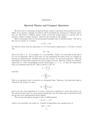 CHAPTER 4
Spectral Theory and Compact Operators
We turn now to a discussion of spectral theory, which is concerned with questions of invert-
ibility of an operator. Initially our theory will be developed for operators in a Banach space;
later we will restrict to Hilbert spaces. Some of the best results apply to a special type of
operator, called a compact operator, which we also consider in this chapter.
Before continuing, there are two prototypical examples that we should consider. The first is
the case of a square d × d matrix
A : Fd
−→ Fd
,
for which we know that the eigenvalues λ ∈ Cd and nonzero eigenvectors x ∈ Cd play a critical
role:
Ax = λx ,
that is, for this λ, A − λI is singular, i.e., not invertible. Clearly A is invertible if and only if
0 is not an eigenvalue. But in some cases, we can understand the entire action of A simply by
knowing its eigenstructure. Perhaps the best case is when A is real and symmetric. Then the
eigenvalues are real and the eigenvectors may be taken to be real. Moreover, if there are d distinct
eigenvalues λi, with corresponding nonzero eigenvectors xi, i = 1, ..., d, then the eigenvectors
form an orthogonal basis for Rd. That is, given x ∈ Rd, let
αi =
xi · xi
x · xi
,
and then
x =
d
X
i=1
αixi .
This is an important way to construct an orthogonal basis. Moreover, this particular basis is
tailored to the operator A, since
Ax =
d
X
i=1
αiλixi ;
that is, for all i, the component of x in the xi direction is scaled by λi under the action of A.
We will prove these facts in a more general setting here, but the reader may recall them for this
special case from undergraduate linear algebra.
The second prototypical example is that of differentiation,
D : C1
−→ C0
,
which is not invertible, but nearly so. A family of eigenvalues and eigenfunctions is
Deλx
= λeλx
.
89
 