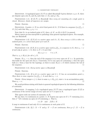 1.1. ELEMENTARY TOPOLOGY 9
Definition. A topological space (X, T ) is called Hausdorff if given distinct x, y ∈ X, there
are disjoint open sets E1 and E2 such that x ∈ E1 and y ∈ E2.
Proposition 1.11. If (X, T ) is Hausdorff, then every set consisting of a single point is
closed. Moreover, limits of sequences are unique.
Proof. Exercise. 
Definition. A point x ∈ X is a strict limit point of A ⊂ X if there is a sequence {xn}∞
n=1 ⊂
A  {x} such that limn→∞ xn = x.
Note that if x is an isolated point of X, then x /
∈ A◦, so ∂A 6= ∂(A◦) in general.
Metric spaces are less susceptible to pathology than general topological spaces. For example,
they are Hausdorff.
Proposition 1.12. If (X, d) is a metric space and A ⊂ X, then every x ∈ ∂A is either an
isolated point, or a strict limit point of A and Ac.
Proof. Exercise. 
Proposition 1.13. If (X, d) is a metric space and {xn}∞
n=1 is a sequence in X, then xn → x
if and only if, given ε  0, there is N  0 such that
d(x, xn)  ε ∀ n ≥ N .
That is, xn ∈ Bε(x) for all n ≥ N.
Proof. If xn → x, then the tail of the sequence is in every open set E 3 x. In particular,
this holds for the open sets Bε(x). Conversely, if E is any open set containing x, then the open
balls at x form a base for the topology, so there is some Bε(x) ⊂ E which contains the tail of
the sequence. 
Proposition 1.14. Every metric space is Hausdorff.
Proof. Exercise. 
Proposition 1.15. If (x, d) is a metric space and A ⊂ X has an accumulation point x,
Then there is some sequence {xn}∞
n=1 ⊂ A such that xn → x.
Proof. Given integer n ≥ 1, there is some xn ∈ B1/n(x), since x is an accumulation point.
Thus xn → x. 
We avoid problems arising with limits in general topological spaces by the following definition
of continuity.
Definition. A mapping f of a topological space (X, T ) into a topological space (Y, S) is
continuous if the inverse image of every open set in Y is open in X.
This agrees with our notion of continuity on R.
We say that f is continuous at a point x ∈ X if given any open set E ⊂ Y containing f(x),
then f−1(E) contains an open set D containing x. That is,
x ∈ D and f(D) ⊂ E .
A map is continuous if and only if it is continuous at each point of X.
Proposition 1.16. If f : X → Y and g : Y → Z are continuous, then g ◦ f : X → Z is
continuous.
 