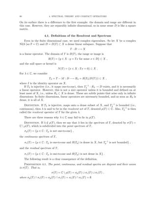 90 4. SPECTRAL THEORY AND COMPACT OPERATORS
On its surface there is a difference to the first example: the domain and range are different in
this case. However, they are separably infinite dimensional, so in some sense D is like a square
matrix.
4.1. Definitions of the Resolvent and Spectrum
Even in the finite dimensional case, we need complex eigenvalues. So let X be a complex
NLS (so F = C) and D = D(T) ⊂ X a dense linear subspace. Suppose that
T : D −→ X
is a linear operator. The domain of T is D(T), the range or image is
R(T) = {y ∈ X : y = Tx for some x ∈ D} ⊂ X ,
and the null space or kernel is
N(T) = {x ∈ X : Tx = 0} ⊂ X .
For λ ∈ C, we consider
Tλ = T − λI : D −→ Rλ = R(Tλ(D(T))) ⊂ X ,
where I is the identity operator on X.
If Tλ is injective (i.e., it maps one-to-one), then T−1
λ : Rλ → D exists, and it is necessarily
a linear operator. However, this is not a nice operator unless it is bounded and defined on at
least most of X, i.e., unless Rλ ⊂ X is dense. These are subtle points that arise only in infinite
dimensions: In finite dimensions, linear operators are necessariy bounded, and as soon as Rλ is
dense, it is all of X.
Definition. If Tλ is injective, maps onto a dense subset of X, and T−1
λ is bounded (i.e.,
continuous), then λ is said to be in the resolvent set of T, denoted ρ(T) ⊂ C. Also, T−1
λ is then
called the resolvent operator of T for the given λ.
There are three reasons why λ ∈ C may fail to lie in ρ(T).
Definition. If λ /
∈ ρ(T), then we say that λ lies in the spectrum of T, denoted by σ(T) =
C  ρ(T), which is subdivided into the point spectrum of T,
σp(T) = {µ ∈ C : Tµ is not one-to-one} ,
the continuous spectrum of T,
σc(T) = {µ ∈ C : Tµ is one-to-one and R(Tµ) is dense in X, but T−1
µ is not bounded} ,
and the residual spectrum of T,
σr(T) = {µ ∈ C : Tµ is one-to-one and R(Tµ) is not dense in X} .
The following result is a clear consequence of the definition.
Proposition 4.1. The point, continuous, and residual spectra are disjoint and their union
is σ(T). That is,
σ(T) = C  ρ(T) = σp(T) ∪ σc(T) ∪ σr(T) ,
where σp(T) ∩ σc(T) = σp(T) ∩ σr(T) = σc(T) ∩ σr(T) = ∅.
 