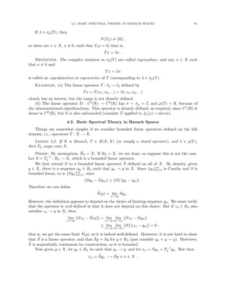 4.2. BASIC SPECTRAL THEORY IN BANACH SPACES 91
If λ ∈ σp(T), then
N(Tλ) 6= {0} ,
so there are x ∈ X, x 6= 0, such that Tλx = 0; that is,
Tx = λx .
Definition. The complex numbers in σp(T) are called eigenvalues, and any x ∈ X such
that x 6= 0 and
Tx = λx
is called an eigenfunction or eigenvector of T corresponding to λ ∈ σp(T).
Examples. (a) The linear operator T : `2 → `2 defined by
Tx = T(x1, x2, ...) = (0, x1, x2, ...)
clearly has an inverse, but the range is not densely defined.
(b) The linear operator D : C1(R) → C0(R) has σ = σp = C and ρ(T) = ∅, because of
the aforementioned eigenfunctions. This operator is densely defined, as required, since C1(R) is
dense in C0(R), but it is also unbounded (consider T applied to fn(x) = sin nx).
4.2. Basic Spectral Theory in Banach Spaces
Things are somewhat simpler if we consider bounded linear operators defined on the full
domain, i.e., operators T : X → X.
Lemma 4.2. If X is Banach, T ∈ B(X, X) (or simply a closed operator), and λ ∈ ρ(T),
then Tλ maps onto X.
Proof. By assumption, R̄λ = X. If Rλ = X, we are done, so suppose this is not the case.
Let S = T−1
λ : Rλ → X, which is a bounded linear operator.
We first extend S to a bounded linear operator S̃ defined on all of X. By density, given
y ∈ X, there is a sequence yn ∈ Rλ such that yn → y in X. Since {yn}∞
n=1 is Cauchy and S is
bounded linear, so is {Syn}∞
n=1, since
kSyn − Symk ≤ kSk kyn − ymk .
Therefore we can define
S̃(y) = lim
n→∞
Syn .
However, the definition appears to depend on the choice of limiting sequence yn. We must verify
that the operator is well-defined in that it does not depend on this choice. But if zn ∈ Rλ also
satisfies zn → y in X, then
lim
n→∞
kSzn − S̃(y)k = lim
n→∞
lim
m→∞
kSzn − Symk
≤ lim
n→∞
lim
m→∞
kSk kzn − ymk = 0 ;
that is, we get the same limit S̃(y), so it is indeed well-defined. Moreover, it is not hard to show
that S̃ is a linear operator, and that S̃y = Sy for y ∈ Rλ (just consider yn = y → y). Moreover,
S̃ is sequentially continuous by construction, so it is bounded.
Now given y ∈ X, let yn ∈ Rλ be such that yn → y, and let xn = Syn = T−1
λ yn. But then
xn = S̃yn −→ S̃y ≡ x ∈ X ,
 