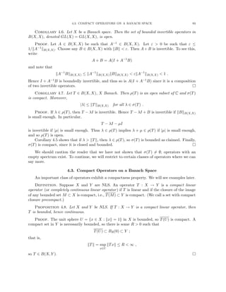 4.3. COMPACT OPERATORS ON A BANACH SPACE 93
Corollary 4.6. Let X be a Banach space. Then the set of bounded invertible operators in
B(X, X), denoted GL(X) = GL(X, X), is open.
Proof. Let A ∈ B(X, X) be such that A−1 ∈ B(X, X). Let ε  0 be such that ε ≤
1/kA−1kB(X,X). Choose any B ∈ B(X, X) with kBk  ε. Then A + B is invertible. To see this,
write
A + B = A(I + A−1
B)
and note that
kA−1
BkB(X,X) ≤ kA−1
kB(X,X)kBkB(X,X)  εkA−1
kB(X,X)  1 .
Hence I + A−1B is boundedly invertible, and thus so is A(I + A−1B) since it is a composition
of two invertible operators. 
Corollary 4.7. Let T ∈ B(X, X), X Banach. Then ρ(T) is an open subset of C and σ(T)
is compact. Moreover,
|λ| ≤ kTkB(X,X) for all λ ∈ σ(T) .
Proof. If λ ∈ ρ(T), then T − λI is invertible. Hence T − λI + B is invertible if kBkB(X,X)
is small enough. In particular,
T − λI − µI
is invertible if |µ| is small enough. Thus λ ∈ ρ(T) implies λ + µ ∈ ρ(T) if |µ| is small enough,
and so ρ(T) is open.
Corollary 4.5 shows that if λ  kTk, then λ ∈ ρ(T), so σ(T) is bounded as claimed. Finally,
σ(T) is compact, since it is closed and bounded. 
We should caution the reader that we have not shown that σ(T) 6= ∅; operators with an
empty spectrum exist. To continue, we will restrict to certain classes of operators where we can
say more.
4.3. Compact Operators on a Banach Space
An important class of operators exhibit a compactness property. We will see examples later.
Definition. Suppose X and Y are NLS. An operator T : X → Y is a compact linear
operator (or completely continuous linear operator) if T is linear and if the closure of the image
of any bounded set M ⊂ X is compact, i.e., T(M) ⊂ Y is compact. (We call a set with compact
closure precompact.)
Proposition 4.8. Let X and Y be NLS. If T : X → Y is a compact linear operator, then
T is bounded, hence continuous.
Proof. The unit sphere U = {x ∈ X : kxk = 1} in X is bounded, so T(U) is compact. A
compact set in Y is necessarily bounded, so there is some R  0 such that
T(U) ⊂ BR(0) ⊂ Y ;
that is,
kTk = sup
x∈U
kTxk ≤ R  ∞ ,
so T ∈ B(X, Y ). 
 