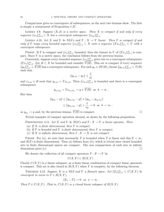 94 4. SPECTRAL THEORY AND COMPACT OPERATORS
Compactness gives us convergence of subsequences, as the next two lemmas show. The first
is simply a restatement of Proposition 1.27.
Lemma 4.9. Suppose (X, d) is a metric space. Then X is compact if and only if every
sequence {xn}∞
n=1 ⊂ X has a convergent subsequence {xnk
}∞
k=1.
Lemma 4.10. Let X and Y be NLS’s and T : X → Y linear. Then T is compact if and
only if T maps every bounded sequence {xn}∞
n=1 ⊂ X onto a sequence {Txn}∞
n=1 ⊂ Y with a
convergent subsequence.
Proof. If T is compact and {xn}∞
n=1 bounded, then the closure in Y of {Txn}∞
n=1 is com-
pact. Since Y is a metric space, the conclusion follows from the previous lemma.
Conversely, suppose every bounded sequence {xn}∞
n=1 gives rise to a convergent subsequence
{Txn}∞
n=1. Let B ⊂ X be bounded and consider T(B). This set is compact if every sequence
{yn}∞
n=1 ⊂ T(B) has a convergent subsequence. For each yn ∈ ∂T(B), choose {yn,m}∞
m=1 ⊂ T(B)
such that
kyn,m − ynk ≤
1
m
and xn,m ∈ B such that yn,m = Txn,m. Then {xn,n}∞
n=1 is bounded and there is a convergent
subsequence
ynk,nk
= Txnk,nk
→ y ∈ T(B) as k → ∞ .
But then
kynk
− yk ≤ kynk,nk
− yk + kynk
− ynk,nk
k
≤ kynk,nk
− yk +
1
nk
→ 0 as k → ∞ ,
so ynk
→ y and, by the previous lemma, T(B) is compact. 
Trivial examples of compact operators abound, as shown by the following proposition.
Proposition 4.11. Let X and Y be NLS’s and T : X → Y a linear operator. Then
(a) If X is finite dimensional, then T is compact.
(b) If T is bounded and Y is finite dimensional, then T is compact.
(c) If X is infinite dimensional, then I : X → X is not compact.
Proof. For (a), we note that necessarily T is bounded when T is linear and dim X  ∞,
and R(T) is finite dimensional. Thus (a) follows from (b), which is trivial since closed bounded
sets in finite dimensional spaces are compact. The non compactness of such sets in infinite
dimensions gives (c). 
We denote the collection of all compact operators T : X → Y by
C(X, Y ) ⊂ B(X, Y ) .
Clearly C(X, Y ) is a linear subspace, as a finite linear combination of compact linear operators
is compact. This set is also closed in B(X, Y ) when Y is complete, by the following theorem.
Theorem 4.12. Suppose X is a NLS and Y a Banach space. Let {Tn}∞
n=1 ⊂ C(X, Y ) be
convergent in norm to T ∈ B(X, Y ),
kTn − Tk → 0 as n → ∞ .
Then T ∈ C(X, Y ). That is, C(X, Y ) is a closed linear subspace of B(X, Y ).
 