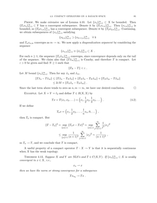 4.3. COMPACT OPERATORS ON A BANACH SPACE 95
Proof. We make extensive use of Lemma 4.10. Let {xn}∞
n=1 ⊂ X be bounded. Then
{T1xn}∞
n=1 ⊂ Y has a convergent subsequence. Denote it by {T1x1,n}∞
n=1. Then {x1,n}∞
n=1 is
bounded, so {T2x1,n}∞
n=1 has a convergent subsequence. Denote it by {T2x2,n}∞
n=1. Continuing,
we obtain subsequences of {xn}∞
n=1 satisfying
{xk,n}∞
n=1 ⊃ {xk+1,n}∞
n=1 ∀ k
and Tnxn,m converges as m → ∞. We now apply a diagonalization argument by considering the
sequence
{xn,n}∞
n=1 ≡ {x̃n}∞
n=1 ⊂ X .
For each n ≥ 1, the sequence {Tnx̃m}∞
m=1 converges, since convergence depends only on the tail
of the sequence. We claim also that {Tx̃m}∞
m=1 is Cauchy, and therefore T is compact. Let
ε  0 be given and find N ≥ 1 such that
kTN − Tk  ε .
Let M bound {xn}∞
n=1. Then for any x̃n and x̃m,
kTx̃n − Tx̃mk ≤ kTx̃n − TN x̃nk + kTN x̃n − TN x̃mk + kTN x̃m − Tx̃mk
≤ 2εM + kTN x̃n − TN x̃mk .
Since the last term above tends to zero as n, m → ∞, we have our desired conclusion. 
Example. Let X = Y = `2 and define T ∈ B(X, X) by
Tx = T(x1, x2, . . . ) =

x1,
1
2
x2,
1
3
x3, . . .

. (4.2)
If we define
Tnx =

x1,
1
2
x2, . . . ,
1
n
xn, 0, . . .

,
then Tn is compact. But
kT − Tnk2
= sup
kxk=1
kTnx − Txk2
= sup
kxk=1
∞
X
j=n+1
1
j2
|xj|2
≤ sup
kxk=1
1
(n + 1)2
∞
X
j=n+1
|xj|2
=
1
(n + 1)2
,
so Tn → T, and we conclude that T is compact.
A useful property of a compact operator T : X → Y is that it is sequentially continuous
when X has the weak topology.
Theorem 4.13. Suppose X and Y are NLS’s and T ∈ C(X, Y ). If {xn}∞
n=1 ⊂ X is weakly
convergent to x ∈ X, i.e.,
xn * x
then we have the norm or strong convergence for a subsequence
Txnk
→ Tx .
 