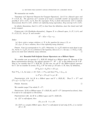 4.4. BOUNDED SELF-ADJOINT LINEAR OPERATORS ON A HILBERT SPACE 99
We summarize our results.
Theorem 4.17 (Spectral Theorem for Compact Operators). Let X be a Banach space and
T ∈ C(X, X). The spectrum of T consists of at most a countable number of eigenvalues and
possibly 0. If λ ∈ σ(T), λ 6= 0, then the eigenspace N(Tλ) is finite dimensional. If X is infinite
dimensional, then 0 ∈ σ(T). If there are infinitely many eigenvalues, they converge to 0 ∈ σ(T).
In infinite dimensions, that 0 ∈ σ(T) is clear from the definition, since the closed unit ball
is not compact.
Corollary 4.18 (Fredholm alternative). Suppose X is a Banach space, λ ∈ F, λ 6= 0, and
T ∈ C(X, X). Let y ∈ X and consider
(T − λI)x = Tλx = y .
Either
(a) there exists a unique solution x ∈ X to the equation for any y ∈ X; or
(b) if y ∈ X has a solution, then it has infinitely many solutions.
Proof. Case (a) corresponds to λ ∈ ρ(T). Otherwise, λ ∈ σp(T) which we must show is case
(b). So for λ ∈ σp(T), if x is a solution to the equation, then so is x+z for any z ∈ N(Tλ) 6= {0},
and so we must have infinitely many solutions. 
4.4. Bounded Self-Adjoint Linear Operators on a Hilbert Space
We consider now an operator T ∈ B(H, H) defined on a Hilbert space H. Because of the
Riesz representation theorem, the adjoint operator T∗ : H∗ → H∗ is also defined on H ∼
= H∗.
That is, we consider that T∗ ∈ B(H, H). In this case, we call T∗ the Hilbert-adjoint operator
for T. Let us consider its action. If Ly ∈ H∗ for some y ∈ H and x ∈ H, then, by definition,
(T∗
Ly)(x) = Ly(Tx) = (Tx, y) .
Now T∗Ly = Lz for some z ∈ H. Call z = T∗y, and then T∗Ly = LT∗y, so
(x, T∗
y) = (Tx, y) ∀ x, y ∈ H .
Proposition 4.19. Let H be a Hilbert space and T ∈ B(H, H). Then T = T∗∗ and
(T∗x, y) = (x, Ty) ∀ x, y ∈ H.
Proof. Exercise. 
We consider maps T for which T = T∗.
Definition. If H is a Hilbert space, T ∈ B(H, H), and T = T∗ (interpreted as above), then
T is said to be self-adjoint or Hermitian.
Proposition 4.20. Let H be a Hilbert space and T ∈ B(H, H).
(a) If T is self-adjoint, then
(Tx, x) ∈ R ∀ x ∈ H .
(b) If H is a complex Hilbert space, then T is self-adjoint if and only if (Tx, x) is real for
all x ∈ H.
 