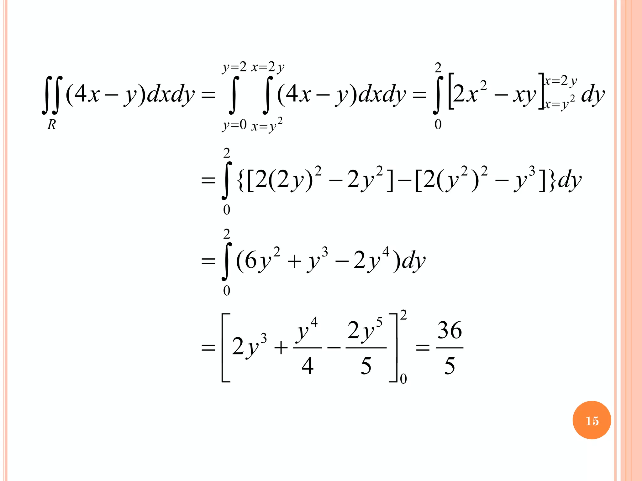  
5
36
5
2
4
2
)
2
6
(
]}
)
(
2
[
]
2
)
2
(
2
{[
2
)
4
(
)
4
(
2
0
5
4
3
2
0
4
3
2
2
0
3
2
2
2
2
2
0
2
2
2
0
2
2
2
=






−
+
=
−
+
=
−
−
−
=
−
=
−
=
−



 

=
=
=
=
=
=
y
y
y
dy
y
y
y
dy
y
y
y
y
dy
xy
x
dxdy
y
x
dxdy
y
x
y
x
y
x
y
y
y
x
y
x
R
15
 