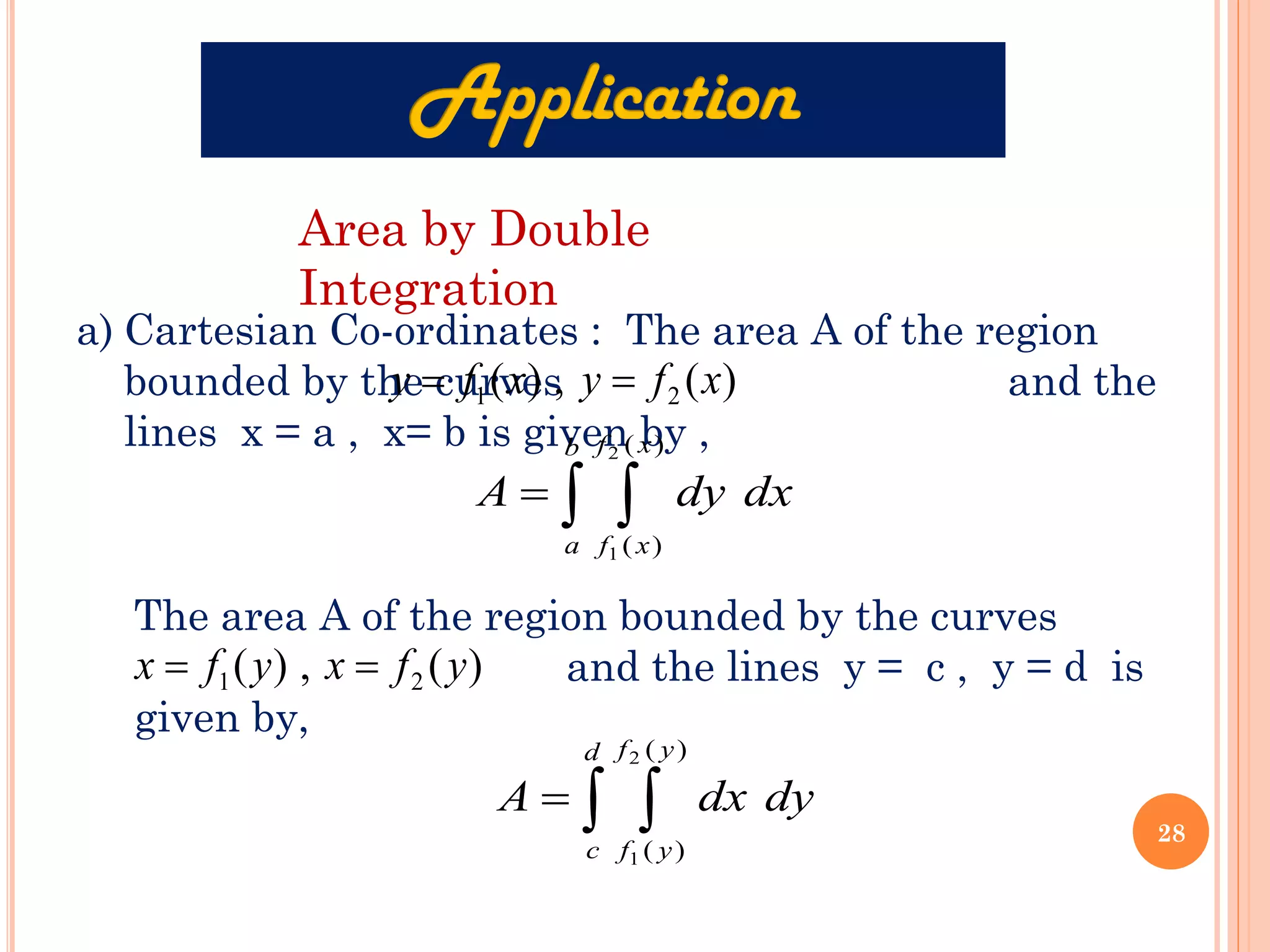 Area by Double
Integration
a) Cartesian Co-ordinates : The area A of the region
bounded by the curves and the
lines x = a , x= b is given by ,
)
(
,
)
( 2
1 x
f
y
x
f
y =
=
 
=
b
a
x
f
x
f
dx
dy
A
)
(
)
(
2
1
The area A of the region bounded by the curves
and the lines y = c , y = d is
given by,
)
(
,
)
( 2
1 y
f
x
y
f
x =
=
 
=
d
c
y
f
y
f
dy
dx
A
)
(
)
(
2
1
28
 