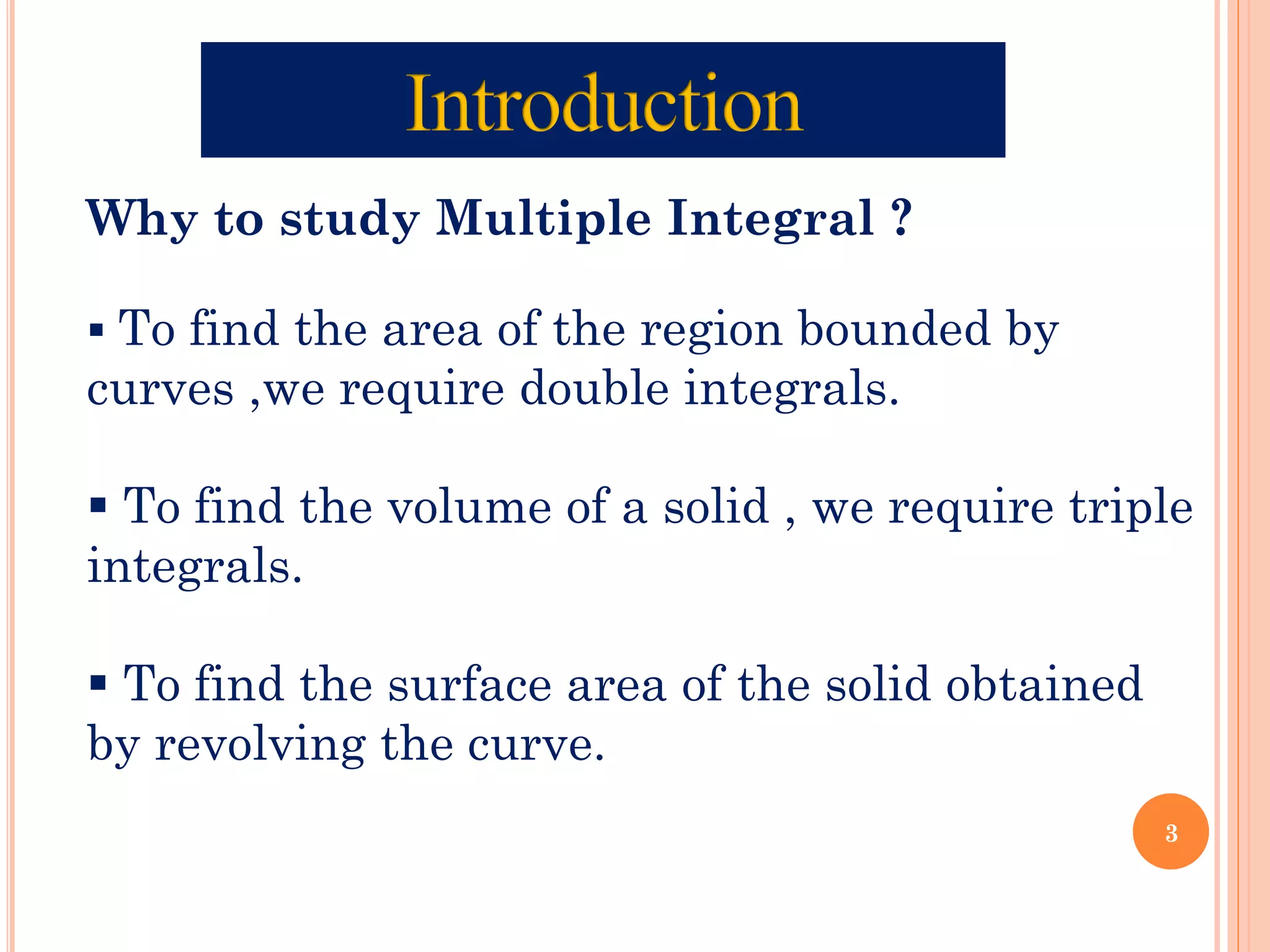 Why to study Multiple Integral ?
▪ To find the area of the region bounded by
curves ,we require double integrals.
▪ To find the volume of a solid , we require triple
integrals.
▪ To find the surface area of the solid obtained
by revolving the curve.
3
 