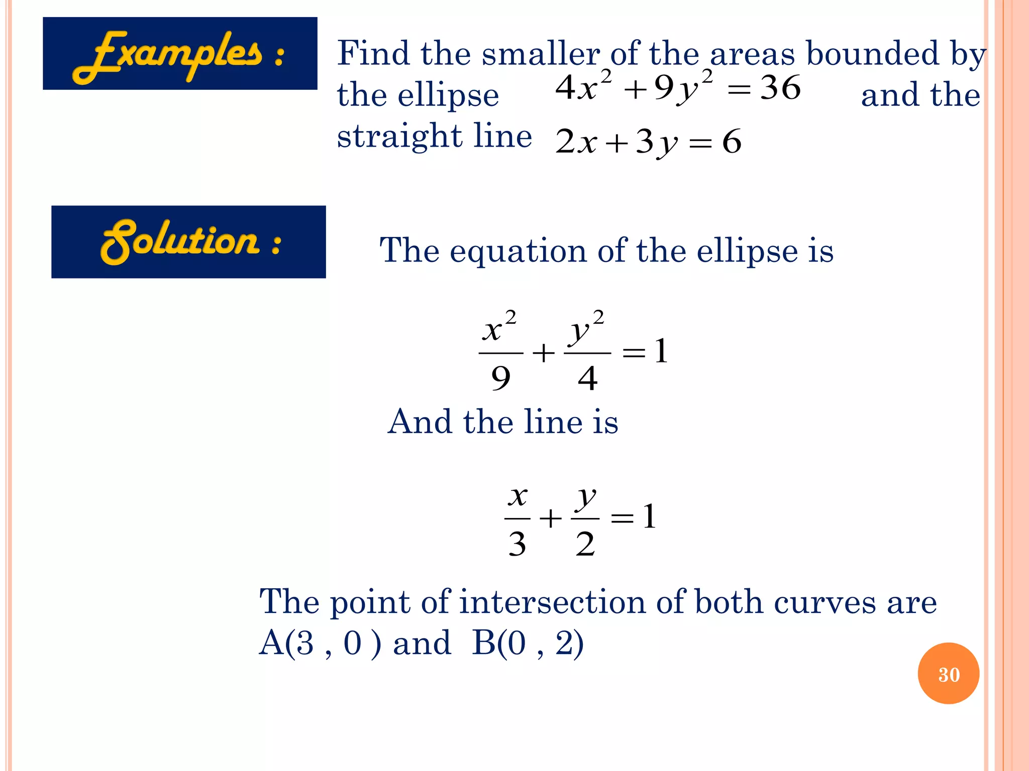 Find the smaller of the areas bounded by
the ellipse and the
straight line
36
9
4 2
2
=
+ y
x
6
3
2 =
+ y
x
1
4
9
2
2
=
+
y
x
The equation of the ellipse is
And the line is
1
2
3
=
+
y
x
The point of intersection of both curves are
A(3 , 0 ) and B(0 , 2)
30
 