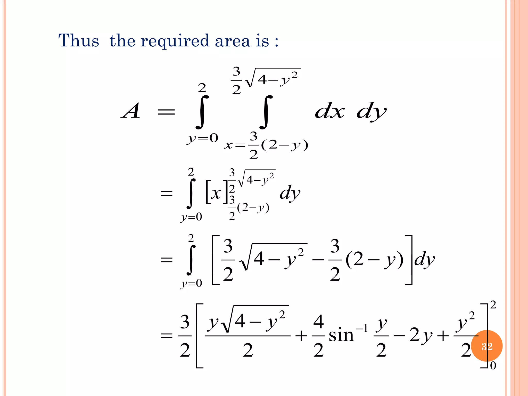 Thus the required area is :
 
=
−
−
=
=
2
0
4
2
3
)
2
(
2
3
2
y
y
y
x
dy
dx
A
 
2
0
2
1
2
2
2
0
4
2
3
)
2
(
2
3
2
0
2
2
2
sin
2
4
2
4
2
3
)
2
(
2
3
4
2
3
2








+
−
+
−
=






−
−
−
=
=
−
=
−
−
=


y
y
y
y
y
dy
y
y
dy
x
y
y
y
y
32
 