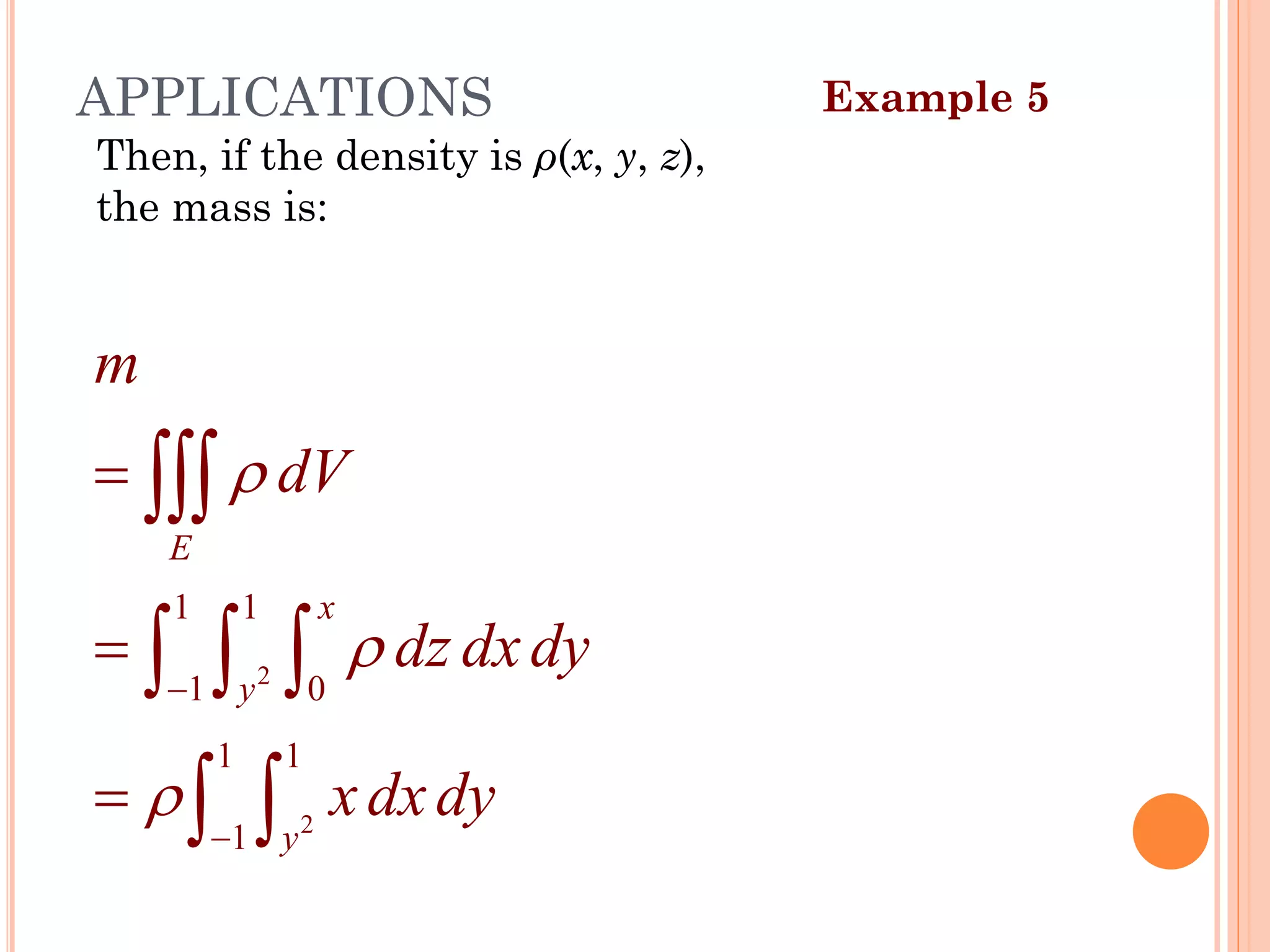 Then, if the density is ρ(x, y, z),
the mass is:
Example 5
APPLICATIONS
2
2
1 1
1 0
1 1
1
E
x
y
y
m
dV
dz dxdy
xdxdy



−
−
=
=
=

  
 
39
 