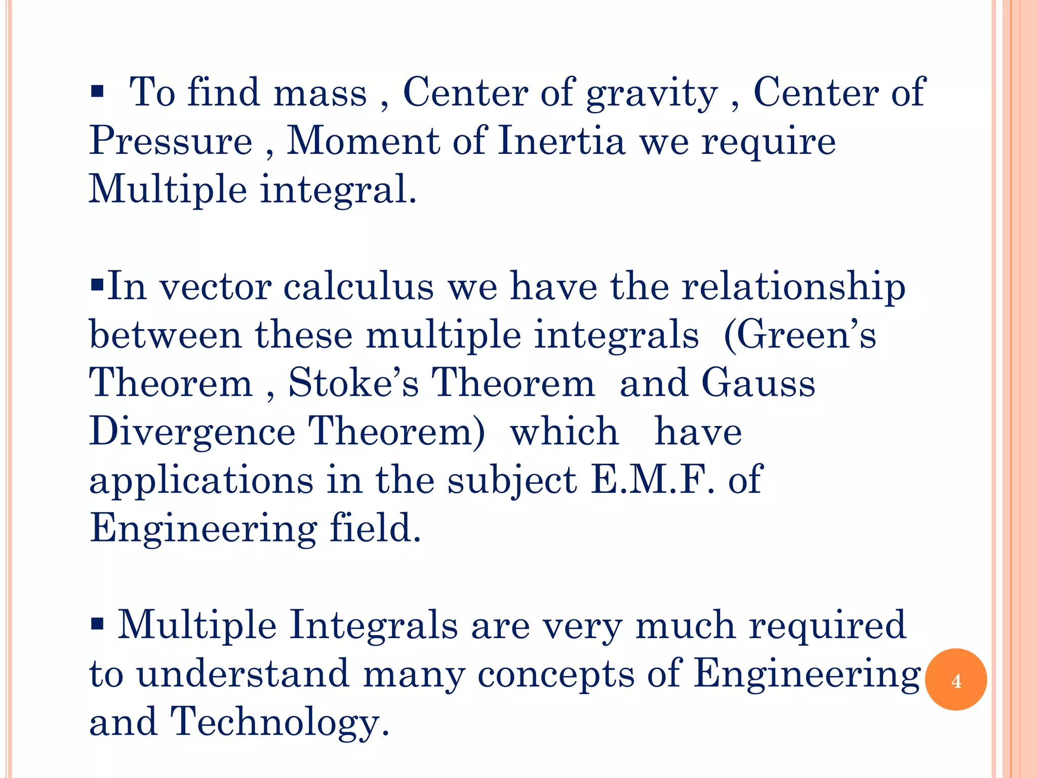 ▪ To find mass , Center of gravity , Center of
Pressure , Moment of Inertia we require
Multiple integral.
▪In vector calculus we have the relationship
between these multiple integrals (Green’s
Theorem , Stoke’s Theorem and Gauss
Divergence Theorem) which have
applications in the subject E.M.F. of
Engineering field.
▪ Multiple Integrals are very much required
to understand many concepts of Engineering
and Technology.
4
 