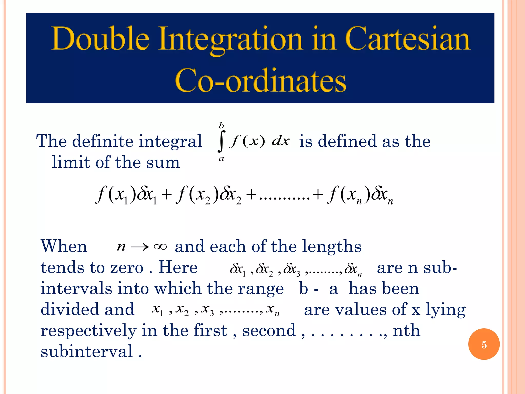 The definite integral is defined as the
limit of the sum

b
a
dx
x
f )
(
n
n x
x
f
x
x
f
x
x
f 

 )
(
.
..........
)
(
)
( 2
2
1
1 +
+
+
When and each of the lengths
tends to zero . Here are n sub-
intervals into which the range b - a has been
divided and are values of x lying
respectively in the first , second , . . . . . . . ., nth
subinterval .

→
n
n
x
x
x
x 


 ,........,
,
, 3
2
1
n
x
x
x
x ,........,
,
, 3
2
1
5
 