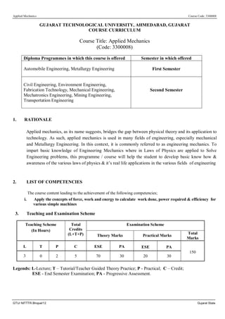 Applied Mechanics Course Code: 3300008
GTU/ NITTTR Bhopal/12 Gujarat State
GUJARAT TECHNOLOGICAL UNIVERSITY, AHMEDABAD, GUJARAT
COURSE CURRICULUM
Course Title: Applied Mechanics
(Code: 3300008)
Diploma Programmes in which this course is offered Semester in which offered
Automobile Engineering, Metallurgy Engineering First Semester
Civil Engineering, Environment Engineering,
Fabrication Technology, Mechanical Engineering,
Mechatronics Engineering, Mining Engineering,
Transportation Engineering
Second Semester
1. RATIONALE
Applied mechanics, as its name suggests, bridges the gap between physical theory and its application to
technology. As such, applied mechanics is used in many fields of engineering, especially mechanical
and Metallurgy Engineering. In this context, it is commonly referred to as engineering mechanics. To
impart basic knowledge of Engineering Mechanics where in Laws of Physics are applied to Solve
Engineering problems, this programme / course will help the student to develop basic know how &
awareness of the various laws of physics & it’s real life applications in the various fields of engineering
2. LIST OF COMPETENCIES
The course content leading to the achievement of the following competencies;
i. Apply the concepts of force, work and energy to calculate work done, power required & efficiency for
various simple machines
3. Teaching and Examination Scheme
Teaching Scheme
(In Hours)
Total
Credits
(L+T+P)
Examination Scheme
Theory Marks Practical Marks
Total
Marks
L T P C ESE PA ESE PA
150
3 0 2 5 70 30 20 30
Legends: L-Lecture; T – Tutorial/Teacher Guided Theory Practice; P - Practical; C – Credit;
ESE - End Semester Examination; PA - Progressive Assessment.
 