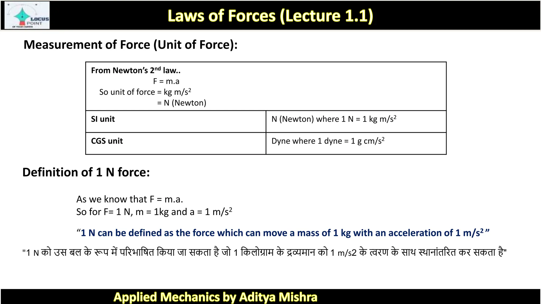 Measurement of Force (Unit of Force):
From Newton’s 2nd law..
F = m.a
So unit of force = kg m/s2
= N (Newton)
SI unit N (Newton) where 1 N = 1 kg m/s2
CGS unit Dyne where 1 dyne = 1 g cm/s2
Definition of 1 N force:
As we know that F = m.a.
So for F= 1 N, m = 1kg and a = 1 m/s2
“1 N can be defined as the force which can move a mass of 1 kg with an acceleration of 1 m/s2 ”
"1 N को उस बल क
े रूप में पररभ त्रिि त्रकय ज सकि है जो 1 त्रकलोग्र म क
े द्रव्यम न को 1 m/s2 क
े त्वरण क
े स ि थि न ांिररि कर सकि है"
 